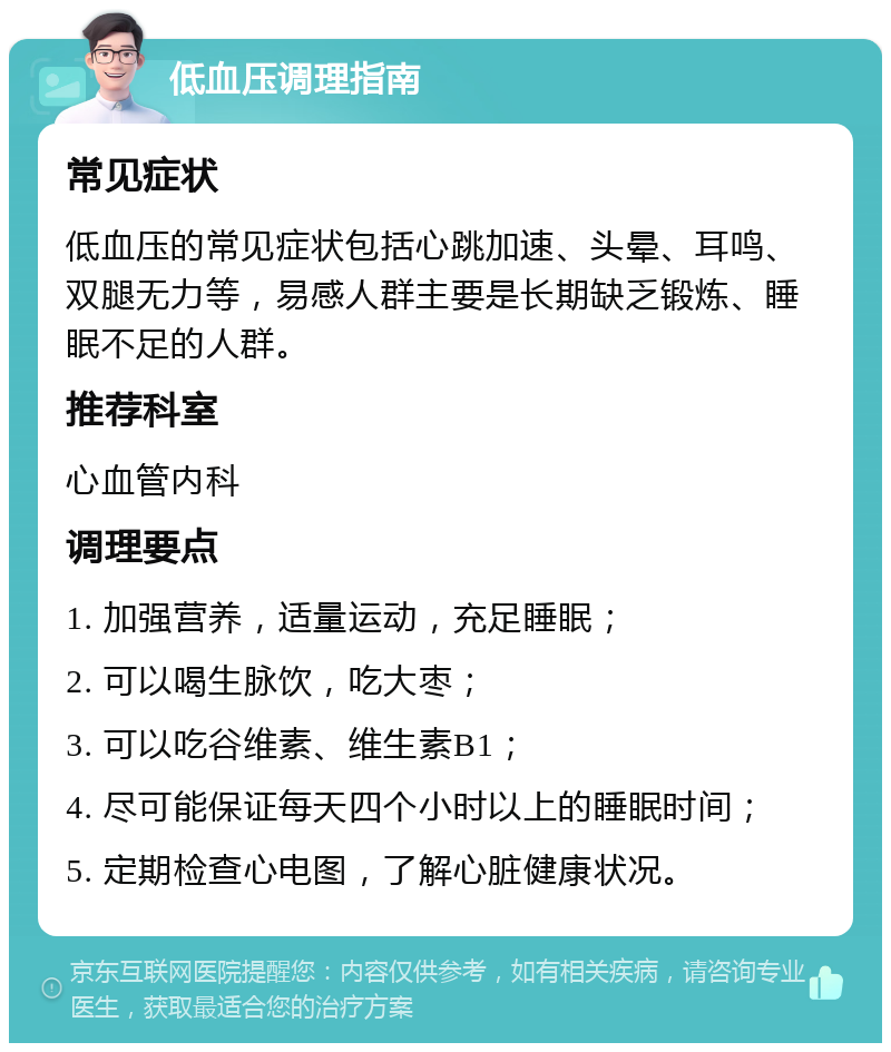 低血压调理指南 常见症状 低血压的常见症状包括心跳加速、头晕、耳鸣、双腿无力等，易感人群主要是长期缺乏锻炼、睡眠不足的人群。 推荐科室 心血管内科 调理要点 1. 加强营养，适量运动，充足睡眠； 2. 可以喝生脉饮，吃大枣； 3. 可以吃谷维素、维生素B1； 4. 尽可能保证每天四个小时以上的睡眠时间； 5. 定期检查心电图，了解心脏健康状况。