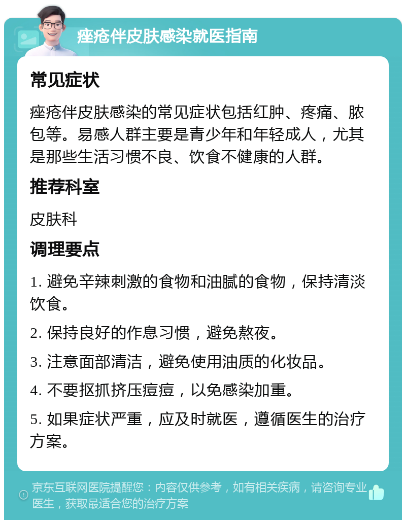 痤疮伴皮肤感染就医指南 常见症状 痤疮伴皮肤感染的常见症状包括红肿、疼痛、脓包等。易感人群主要是青少年和年轻成人，尤其是那些生活习惯不良、饮食不健康的人群。 推荐科室 皮肤科 调理要点 1. 避免辛辣刺激的食物和油腻的食物，保持清淡饮食。 2. 保持良好的作息习惯，避免熬夜。 3. 注意面部清洁，避免使用油质的化妆品。 4. 不要抠抓挤压痘痘，以免感染加重。 5. 如果症状严重，应及时就医，遵循医生的治疗方案。