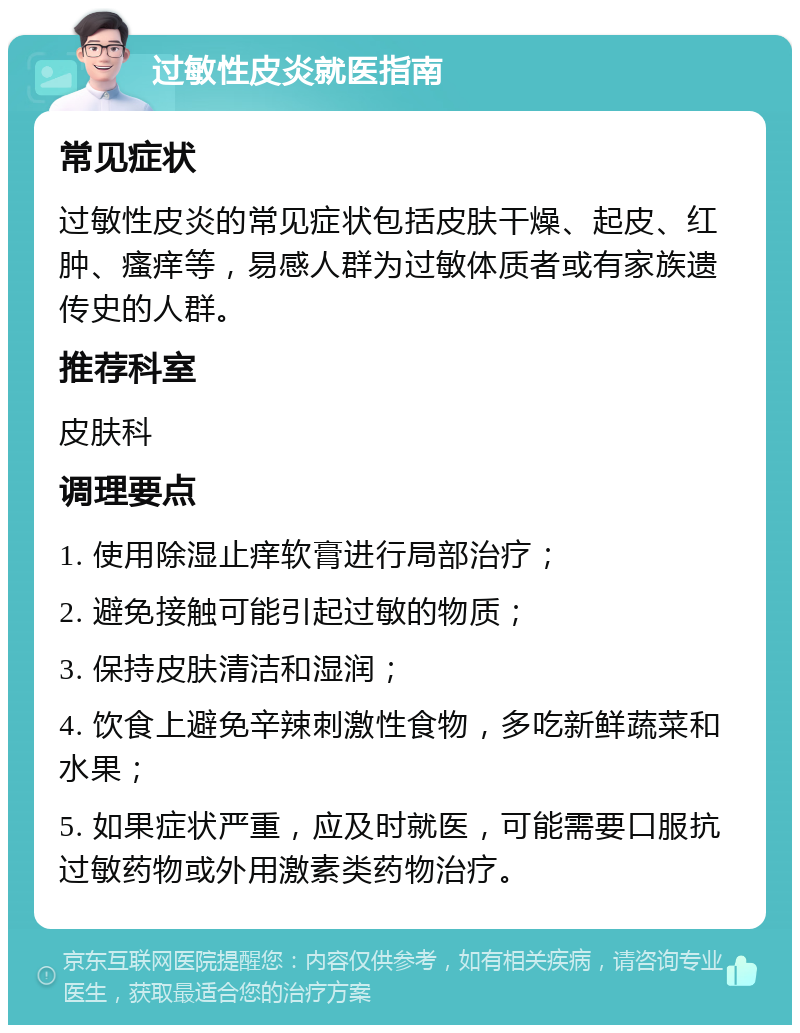 过敏性皮炎就医指南 常见症状 过敏性皮炎的常见症状包括皮肤干燥、起皮、红肿、瘙痒等，易感人群为过敏体质者或有家族遗传史的人群。 推荐科室 皮肤科 调理要点 1. 使用除湿止痒软膏进行局部治疗； 2. 避免接触可能引起过敏的物质； 3. 保持皮肤清洁和湿润； 4. 饮食上避免辛辣刺激性食物，多吃新鲜蔬菜和水果； 5. 如果症状严重，应及时就医，可能需要口服抗过敏药物或外用激素类药物治疗。