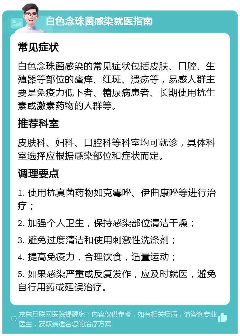 白色念珠菌感染就医指南 常见症状 白色念珠菌感染的常见症状包括皮肤、口腔、生殖器等部位的瘙痒、红斑、溃疡等，易感人群主要是免疫力低下者、糖尿病患者、长期使用抗生素或激素药物的人群等。 推荐科室 皮肤科、妇科、口腔科等科室均可就诊，具体科室选择应根据感染部位和症状而定。 调理要点 1. 使用抗真菌药物如克霉唑、伊曲康唑等进行治疗； 2. 加强个人卫生，保持感染部位清洁干燥； 3. 避免过度清洁和使用刺激性洗涤剂； 4. 提高免疫力，合理饮食，适量运动； 5. 如果感染严重或反复发作，应及时就医，避免自行用药或延误治疗。