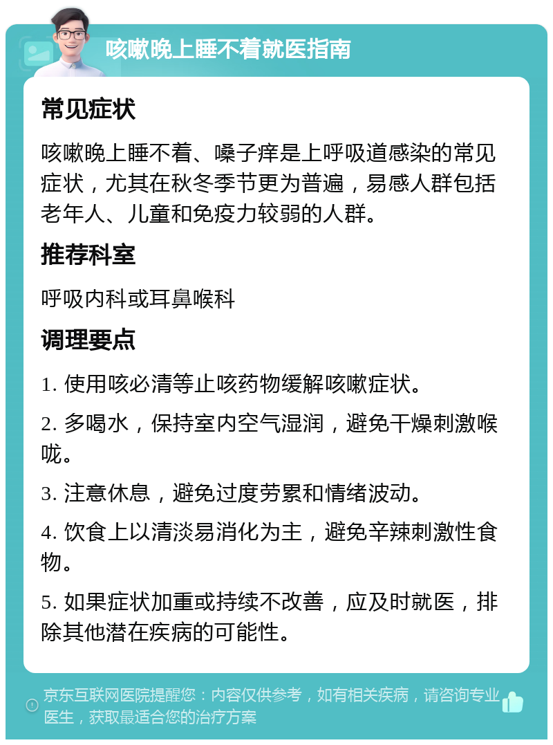 咳嗽晚上睡不着就医指南 常见症状 咳嗽晚上睡不着、嗓子痒是上呼吸道感染的常见症状，尤其在秋冬季节更为普遍，易感人群包括老年人、儿童和免疫力较弱的人群。 推荐科室 呼吸内科或耳鼻喉科 调理要点 1. 使用咳必清等止咳药物缓解咳嗽症状。 2. 多喝水，保持室内空气湿润，避免干燥刺激喉咙。 3. 注意休息，避免过度劳累和情绪波动。 4. 饮食上以清淡易消化为主，避免辛辣刺激性食物。 5. 如果症状加重或持续不改善，应及时就医，排除其他潜在疾病的可能性。