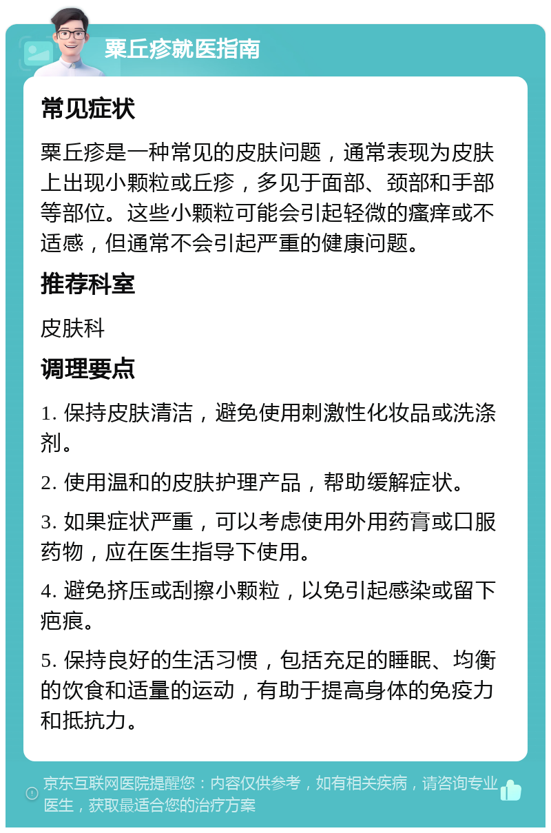 粟丘疹就医指南 常见症状 粟丘疹是一种常见的皮肤问题，通常表现为皮肤上出现小颗粒或丘疹，多见于面部、颈部和手部等部位。这些小颗粒可能会引起轻微的瘙痒或不适感，但通常不会引起严重的健康问题。 推荐科室 皮肤科 调理要点 1. 保持皮肤清洁，避免使用刺激性化妆品或洗涤剂。 2. 使用温和的皮肤护理产品，帮助缓解症状。 3. 如果症状严重，可以考虑使用外用药膏或口服药物，应在医生指导下使用。 4. 避免挤压或刮擦小颗粒，以免引起感染或留下疤痕。 5. 保持良好的生活习惯，包括充足的睡眠、均衡的饮食和适量的运动，有助于提高身体的免疫力和抵抗力。