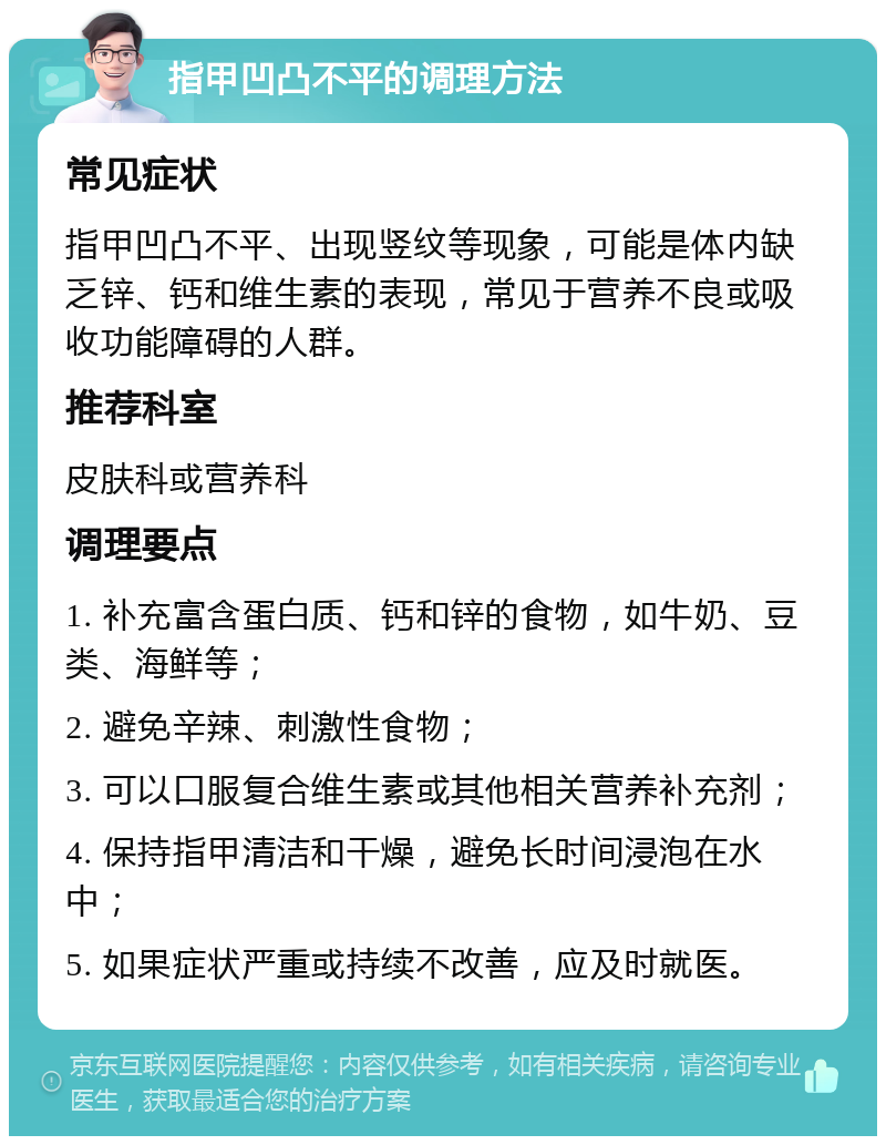 指甲凹凸不平的调理方法 常见症状 指甲凹凸不平、出现竖纹等现象，可能是体内缺乏锌、钙和维生素的表现，常见于营养不良或吸收功能障碍的人群。 推荐科室 皮肤科或营养科 调理要点 1. 补充富含蛋白质、钙和锌的食物，如牛奶、豆类、海鲜等； 2. 避免辛辣、刺激性食物； 3. 可以口服复合维生素或其他相关营养补充剂； 4. 保持指甲清洁和干燥，避免长时间浸泡在水中； 5. 如果症状严重或持续不改善，应及时就医。