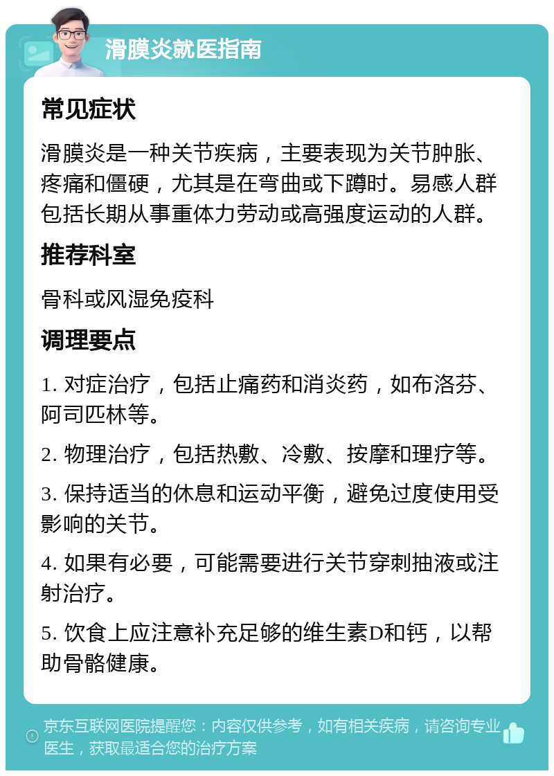 滑膜炎就医指南 常见症状 滑膜炎是一种关节疾病，主要表现为关节肿胀、疼痛和僵硬，尤其是在弯曲或下蹲时。易感人群包括长期从事重体力劳动或高强度运动的人群。 推荐科室 骨科或风湿免疫科 调理要点 1. 对症治疗，包括止痛药和消炎药，如布洛芬、阿司匹林等。 2. 物理治疗，包括热敷、冷敷、按摩和理疗等。 3. 保持适当的休息和运动平衡，避免过度使用受影响的关节。 4. 如果有必要，可能需要进行关节穿刺抽液或注射治疗。 5. 饮食上应注意补充足够的维生素D和钙，以帮助骨骼健康。