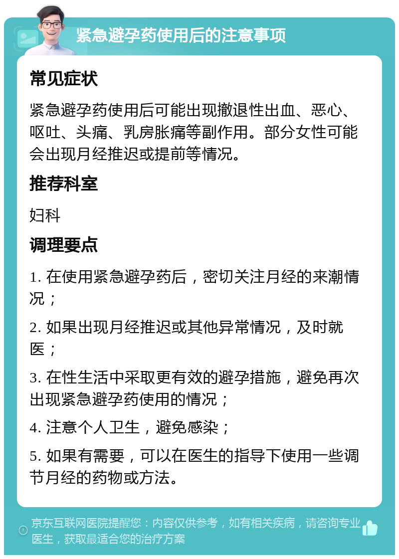 紧急避孕药使用后的注意事项 常见症状 紧急避孕药使用后可能出现撤退性出血、恶心、呕吐、头痛、乳房胀痛等副作用。部分女性可能会出现月经推迟或提前等情况。 推荐科室 妇科 调理要点 1. 在使用紧急避孕药后，密切关注月经的来潮情况； 2. 如果出现月经推迟或其他异常情况，及时就医； 3. 在性生活中采取更有效的避孕措施，避免再次出现紧急避孕药使用的情况； 4. 注意个人卫生，避免感染； 5. 如果有需要，可以在医生的指导下使用一些调节月经的药物或方法。