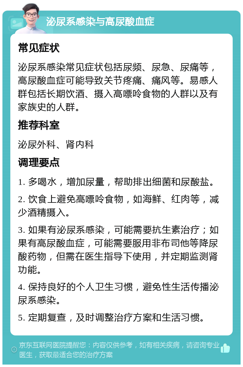 泌尿系感染与高尿酸血症 常见症状 泌尿系感染常见症状包括尿频、尿急、尿痛等，高尿酸血症可能导致关节疼痛、痛风等。易感人群包括长期饮酒、摄入高嘌呤食物的人群以及有家族史的人群。 推荐科室 泌尿外科、肾内科 调理要点 1. 多喝水，增加尿量，帮助排出细菌和尿酸盐。 2. 饮食上避免高嘌呤食物，如海鲜、红肉等，减少酒精摄入。 3. 如果有泌尿系感染，可能需要抗生素治疗；如果有高尿酸血症，可能需要服用非布司他等降尿酸药物，但需在医生指导下使用，并定期监测肾功能。 4. 保持良好的个人卫生习惯，避免性生活传播泌尿系感染。 5. 定期复查，及时调整治疗方案和生活习惯。