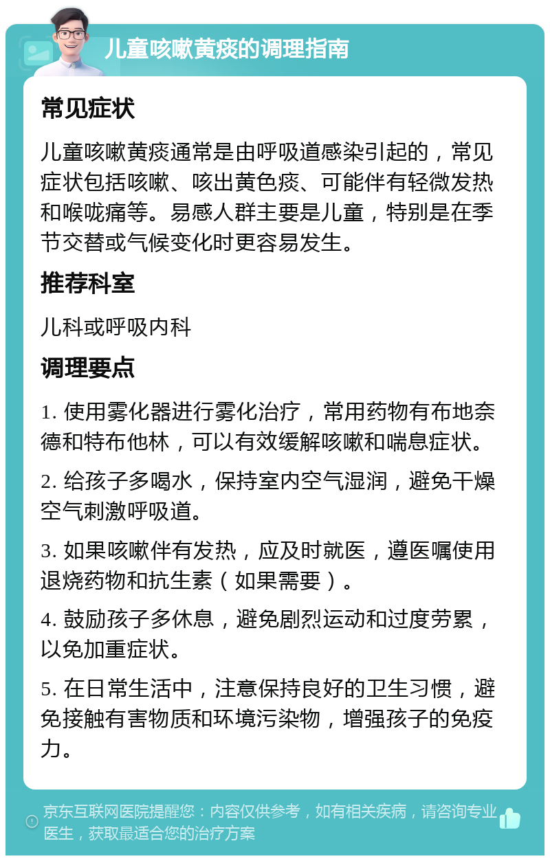 儿童咳嗽黄痰的调理指南 常见症状 儿童咳嗽黄痰通常是由呼吸道感染引起的，常见症状包括咳嗽、咳出黄色痰、可能伴有轻微发热和喉咙痛等。易感人群主要是儿童，特别是在季节交替或气候变化时更容易发生。 推荐科室 儿科或呼吸内科 调理要点 1. 使用雾化器进行雾化治疗，常用药物有布地奈德和特布他林，可以有效缓解咳嗽和喘息症状。 2. 给孩子多喝水，保持室内空气湿润，避免干燥空气刺激呼吸道。 3. 如果咳嗽伴有发热，应及时就医，遵医嘱使用退烧药物和抗生素（如果需要）。 4. 鼓励孩子多休息，避免剧烈运动和过度劳累，以免加重症状。 5. 在日常生活中，注意保持良好的卫生习惯，避免接触有害物质和环境污染物，增强孩子的免疫力。