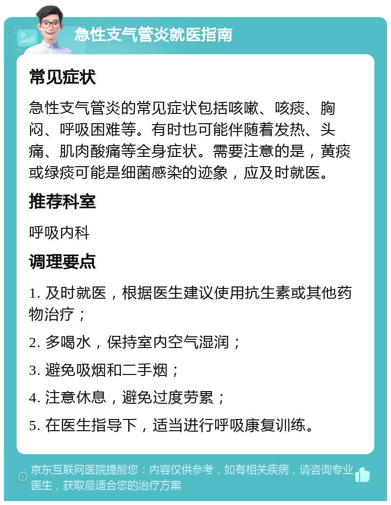 急性支气管炎就医指南 常见症状 急性支气管炎的常见症状包括咳嗽、咳痰、胸闷、呼吸困难等。有时也可能伴随着发热、头痛、肌肉酸痛等全身症状。需要注意的是，黄痰或绿痰可能是细菌感染的迹象，应及时就医。 推荐科室 呼吸内科 调理要点 1. 及时就医，根据医生建议使用抗生素或其他药物治疗； 2. 多喝水，保持室内空气湿润； 3. 避免吸烟和二手烟； 4. 注意休息，避免过度劳累； 5. 在医生指导下，适当进行呼吸康复训练。