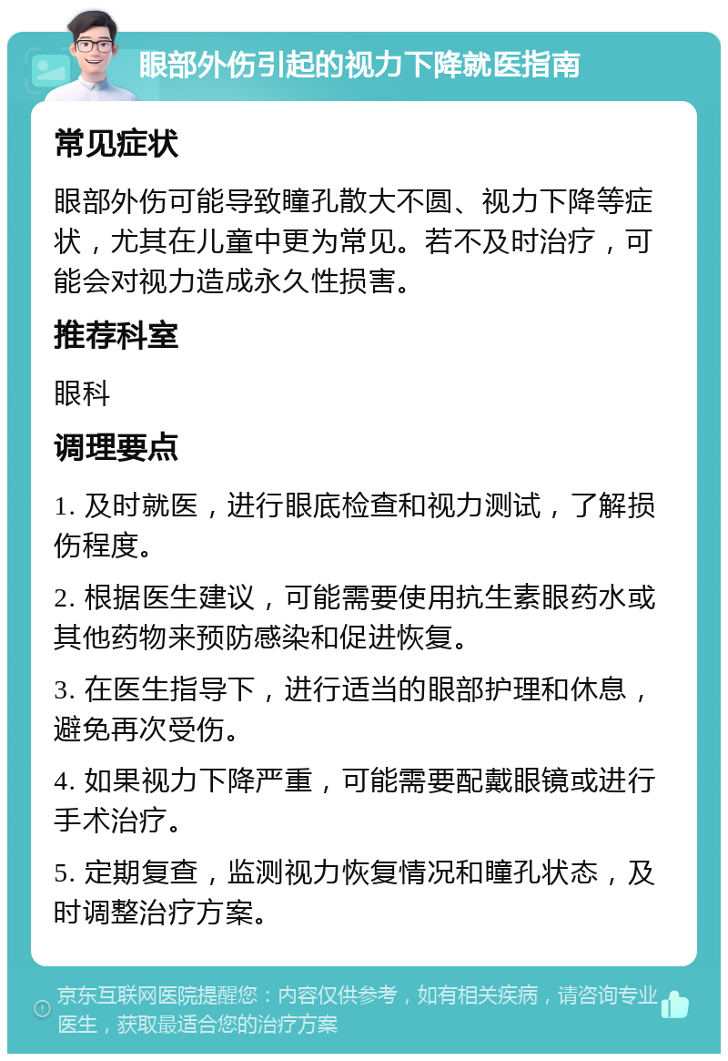 眼部外伤引起的视力下降就医指南 常见症状 眼部外伤可能导致瞳孔散大不圆、视力下降等症状，尤其在儿童中更为常见。若不及时治疗，可能会对视力造成永久性损害。 推荐科室 眼科 调理要点 1. 及时就医，进行眼底检查和视力测试，了解损伤程度。 2. 根据医生建议，可能需要使用抗生素眼药水或其他药物来预防感染和促进恢复。 3. 在医生指导下，进行适当的眼部护理和休息，避免再次受伤。 4. 如果视力下降严重，可能需要配戴眼镜或进行手术治疗。 5. 定期复查，监测视力恢复情况和瞳孔状态，及时调整治疗方案。