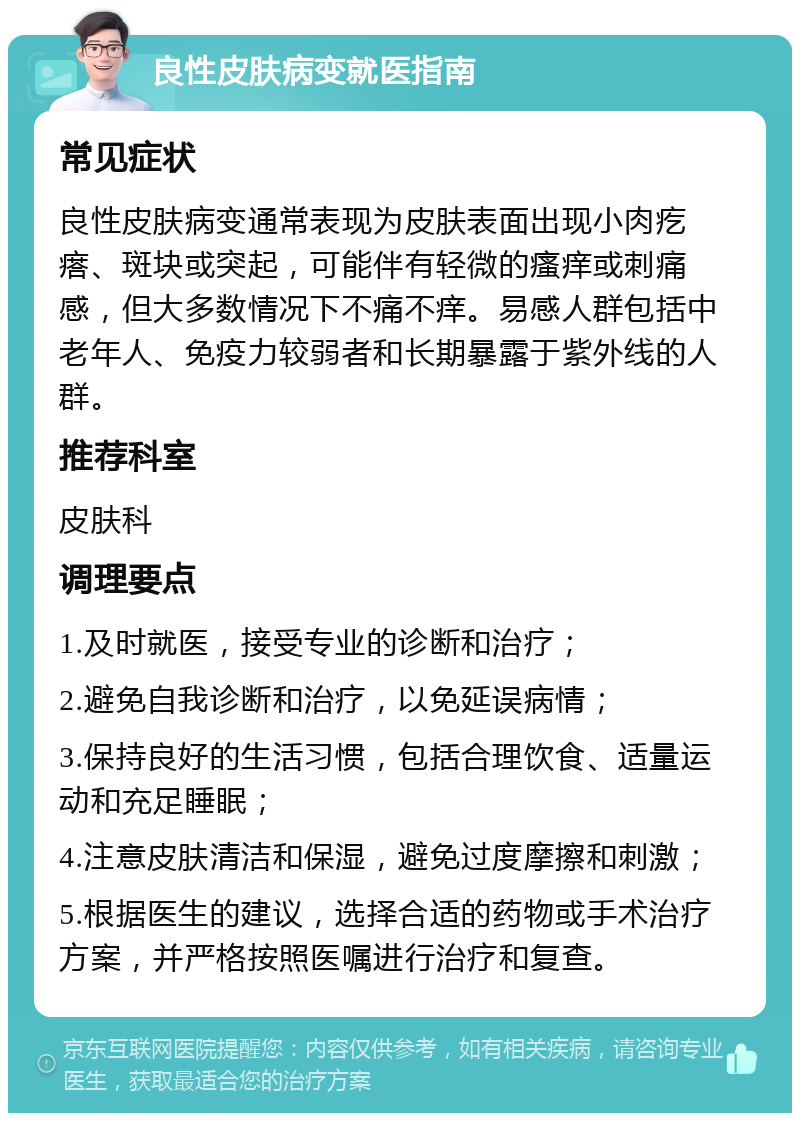 良性皮肤病变就医指南 常见症状 良性皮肤病变通常表现为皮肤表面出现小肉疙瘩、斑块或突起，可能伴有轻微的瘙痒或刺痛感，但大多数情况下不痛不痒。易感人群包括中老年人、免疫力较弱者和长期暴露于紫外线的人群。 推荐科室 皮肤科 调理要点 1.及时就医，接受专业的诊断和治疗； 2.避免自我诊断和治疗，以免延误病情； 3.保持良好的生活习惯，包括合理饮食、适量运动和充足睡眠； 4.注意皮肤清洁和保湿，避免过度摩擦和刺激； 5.根据医生的建议，选择合适的药物或手术治疗方案，并严格按照医嘱进行治疗和复查。