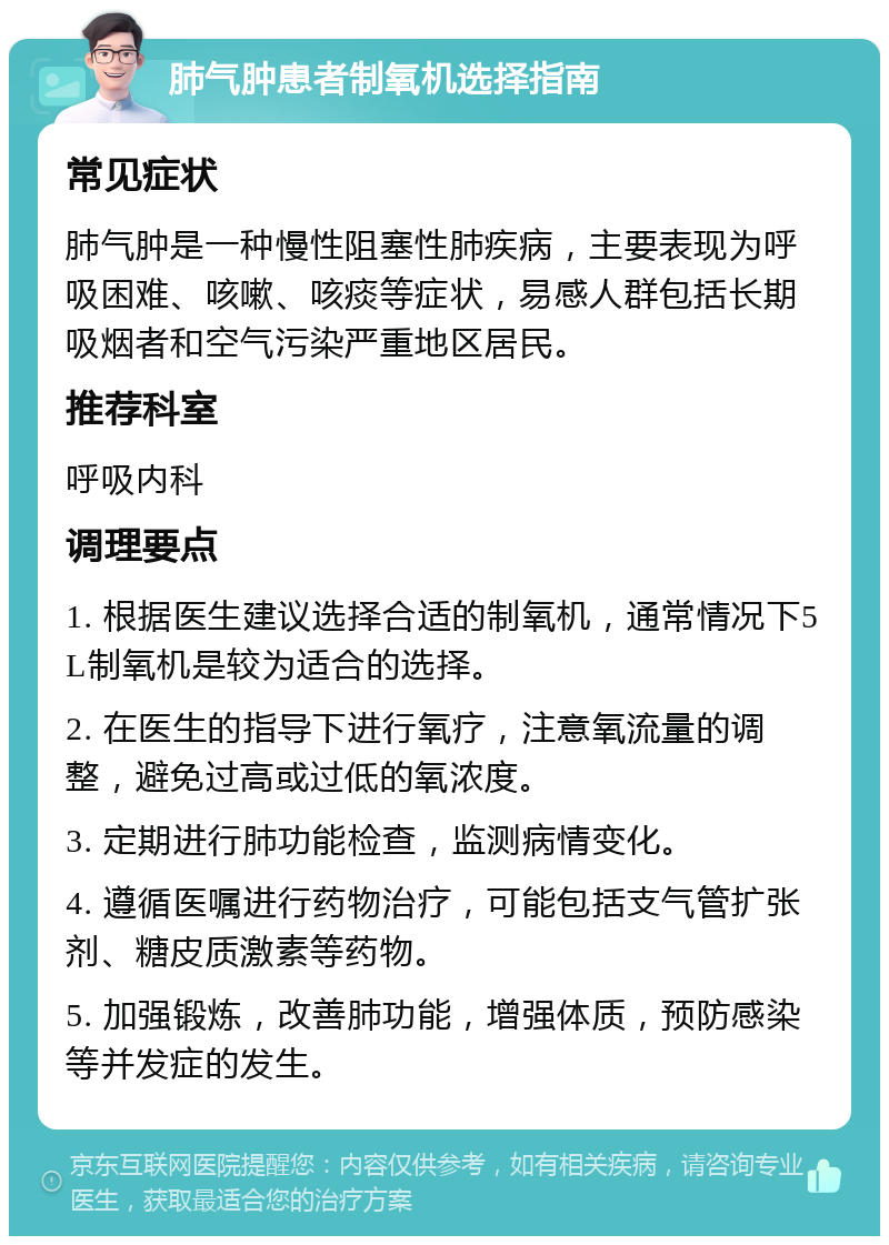 肺气肿患者制氧机选择指南 常见症状 肺气肿是一种慢性阻塞性肺疾病，主要表现为呼吸困难、咳嗽、咳痰等症状，易感人群包括长期吸烟者和空气污染严重地区居民。 推荐科室 呼吸内科 调理要点 1. 根据医生建议选择合适的制氧机，通常情况下5L制氧机是较为适合的选择。 2. 在医生的指导下进行氧疗，注意氧流量的调整，避免过高或过低的氧浓度。 3. 定期进行肺功能检查，监测病情变化。 4. 遵循医嘱进行药物治疗，可能包括支气管扩张剂、糖皮质激素等药物。 5. 加强锻炼，改善肺功能，增强体质，预防感染等并发症的发生。