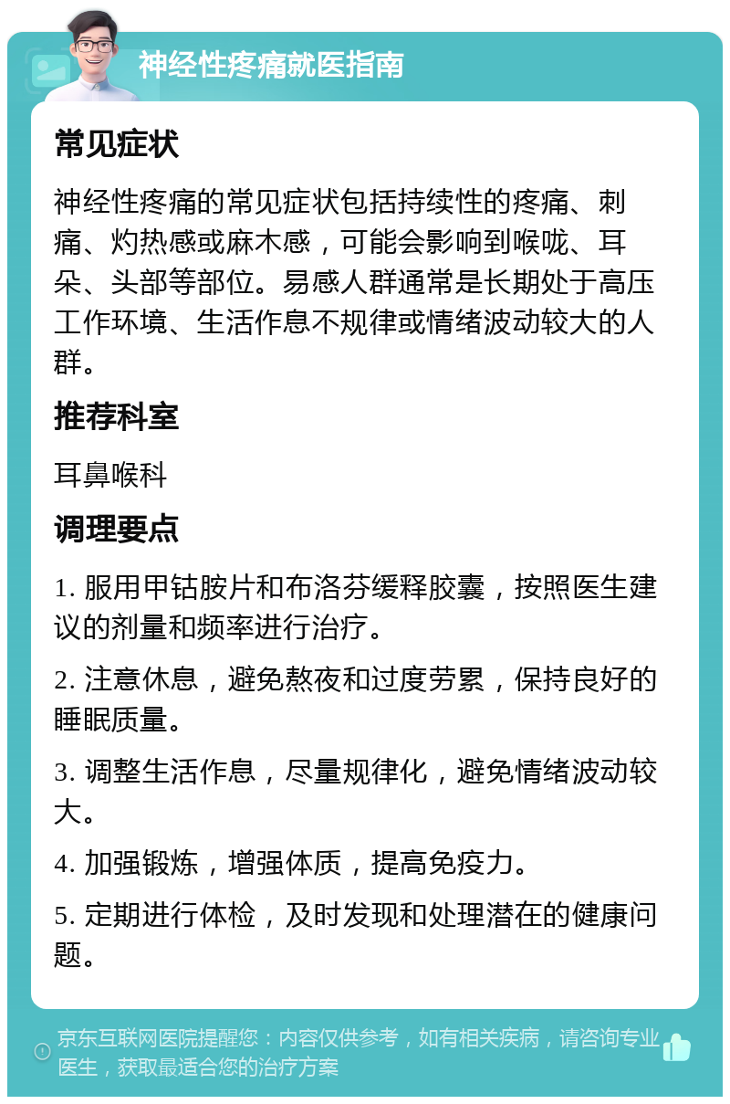 神经性疼痛就医指南 常见症状 神经性疼痛的常见症状包括持续性的疼痛、刺痛、灼热感或麻木感，可能会影响到喉咙、耳朵、头部等部位。易感人群通常是长期处于高压工作环境、生活作息不规律或情绪波动较大的人群。 推荐科室 耳鼻喉科 调理要点 1. 服用甲钴胺片和布洛芬缓释胶囊，按照医生建议的剂量和频率进行治疗。 2. 注意休息，避免熬夜和过度劳累，保持良好的睡眠质量。 3. 调整生活作息，尽量规律化，避免情绪波动较大。 4. 加强锻炼，增强体质，提高免疫力。 5. 定期进行体检，及时发现和处理潜在的健康问题。