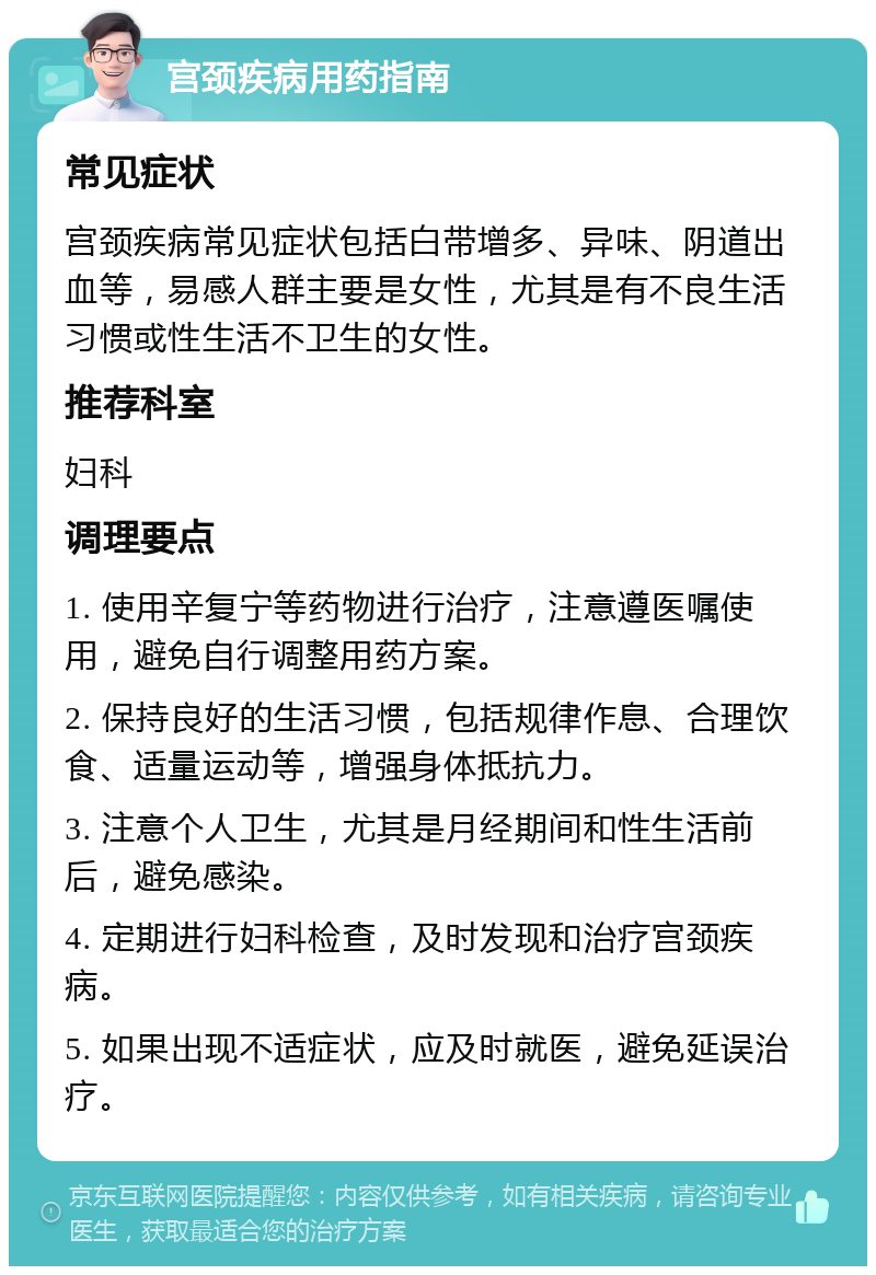 宫颈疾病用药指南 常见症状 宫颈疾病常见症状包括白带增多、异味、阴道出血等，易感人群主要是女性，尤其是有不良生活习惯或性生活不卫生的女性。 推荐科室 妇科 调理要点 1. 使用辛复宁等药物进行治疗，注意遵医嘱使用，避免自行调整用药方案。 2. 保持良好的生活习惯，包括规律作息、合理饮食、适量运动等，增强身体抵抗力。 3. 注意个人卫生，尤其是月经期间和性生活前后，避免感染。 4. 定期进行妇科检查，及时发现和治疗宫颈疾病。 5. 如果出现不适症状，应及时就医，避免延误治疗。