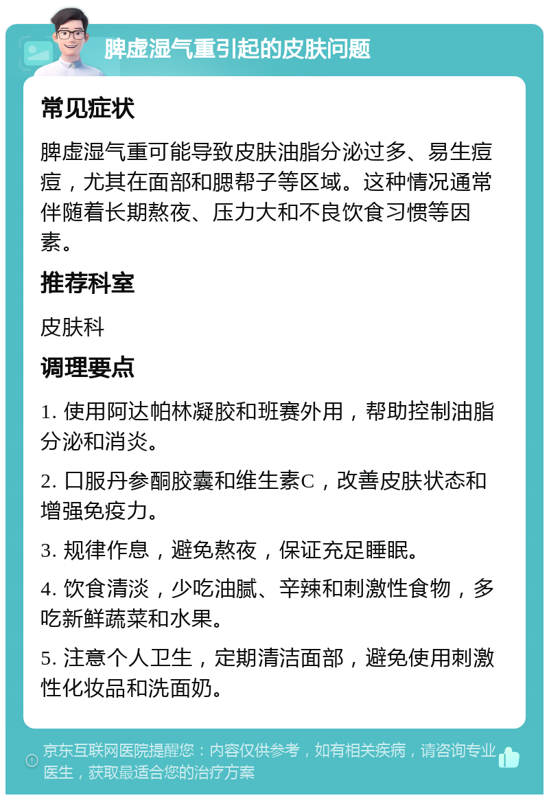 脾虚湿气重引起的皮肤问题 常见症状 脾虚湿气重可能导致皮肤油脂分泌过多、易生痘痘，尤其在面部和腮帮子等区域。这种情况通常伴随着长期熬夜、压力大和不良饮食习惯等因素。 推荐科室 皮肤科 调理要点 1. 使用阿达帕林凝胶和班赛外用，帮助控制油脂分泌和消炎。 2. 口服丹参酮胶囊和维生素C，改善皮肤状态和增强免疫力。 3. 规律作息，避免熬夜，保证充足睡眠。 4. 饮食清淡，少吃油腻、辛辣和刺激性食物，多吃新鲜蔬菜和水果。 5. 注意个人卫生，定期清洁面部，避免使用刺激性化妆品和洗面奶。