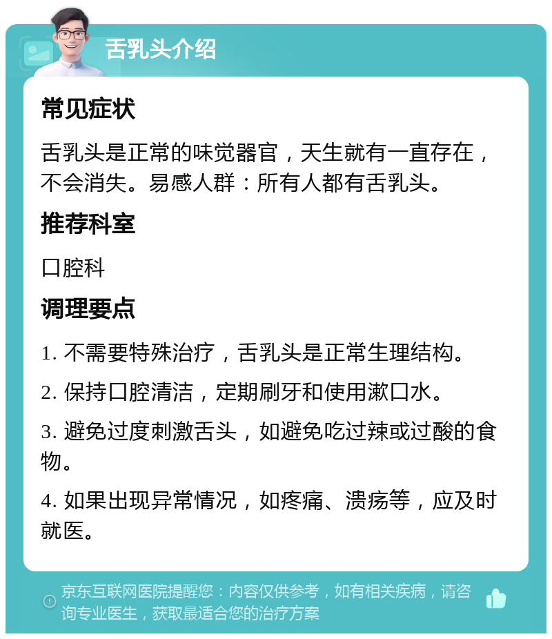 舌乳头介绍 常见症状 舌乳头是正常的味觉器官，天生就有一直存在，不会消失。易感人群：所有人都有舌乳头。 推荐科室 口腔科 调理要点 1. 不需要特殊治疗，舌乳头是正常生理结构。 2. 保持口腔清洁，定期刷牙和使用漱口水。 3. 避免过度刺激舌头，如避免吃过辣或过酸的食物。 4. 如果出现异常情况，如疼痛、溃疡等，应及时就医。