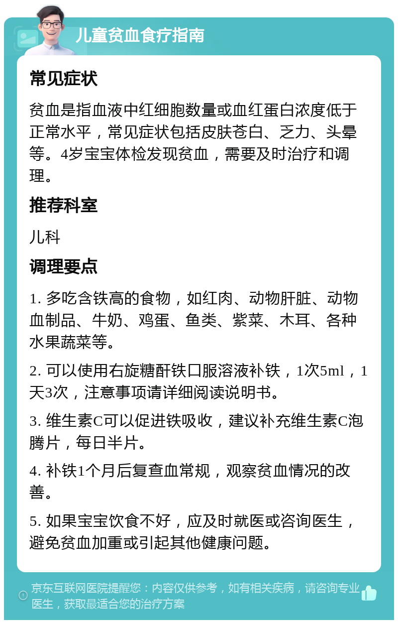 儿童贫血食疗指南 常见症状 贫血是指血液中红细胞数量或血红蛋白浓度低于正常水平，常见症状包括皮肤苍白、乏力、头晕等。4岁宝宝体检发现贫血，需要及时治疗和调理。 推荐科室 儿科 调理要点 1. 多吃含铁高的食物，如红肉、动物肝脏、动物血制品、牛奶、鸡蛋、鱼类、紫菜、木耳、各种水果蔬菜等。 2. 可以使用右旋糖酐铁口服溶液补铁，1次5ml，1天3次，注意事项请详细阅读说明书。 3. 维生素C可以促进铁吸收，建议补充维生素C泡腾片，每日半片。 4. 补铁1个月后复查血常规，观察贫血情况的改善。 5. 如果宝宝饮食不好，应及时就医或咨询医生，避免贫血加重或引起其他健康问题。