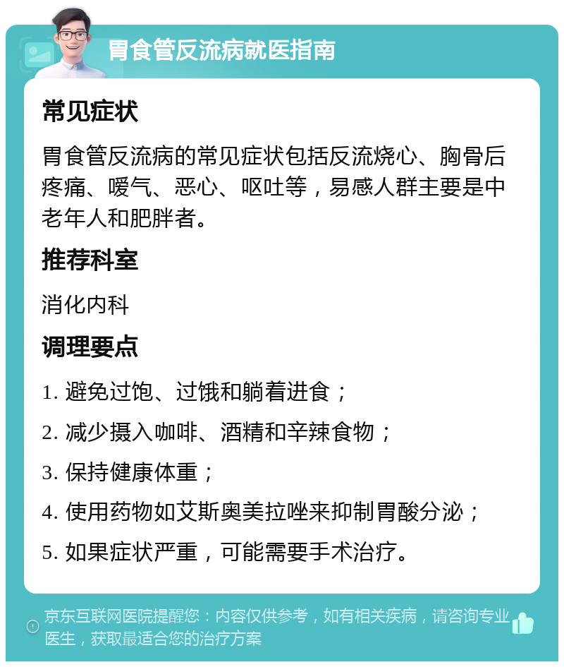 胃食管反流病就医指南 常见症状 胃食管反流病的常见症状包括反流烧心、胸骨后疼痛、嗳气、恶心、呕吐等，易感人群主要是中老年人和肥胖者。 推荐科室 消化内科 调理要点 1. 避免过饱、过饿和躺着进食； 2. 减少摄入咖啡、酒精和辛辣食物； 3. 保持健康体重； 4. 使用药物如艾斯奥美拉唑来抑制胃酸分泌； 5. 如果症状严重，可能需要手术治疗。