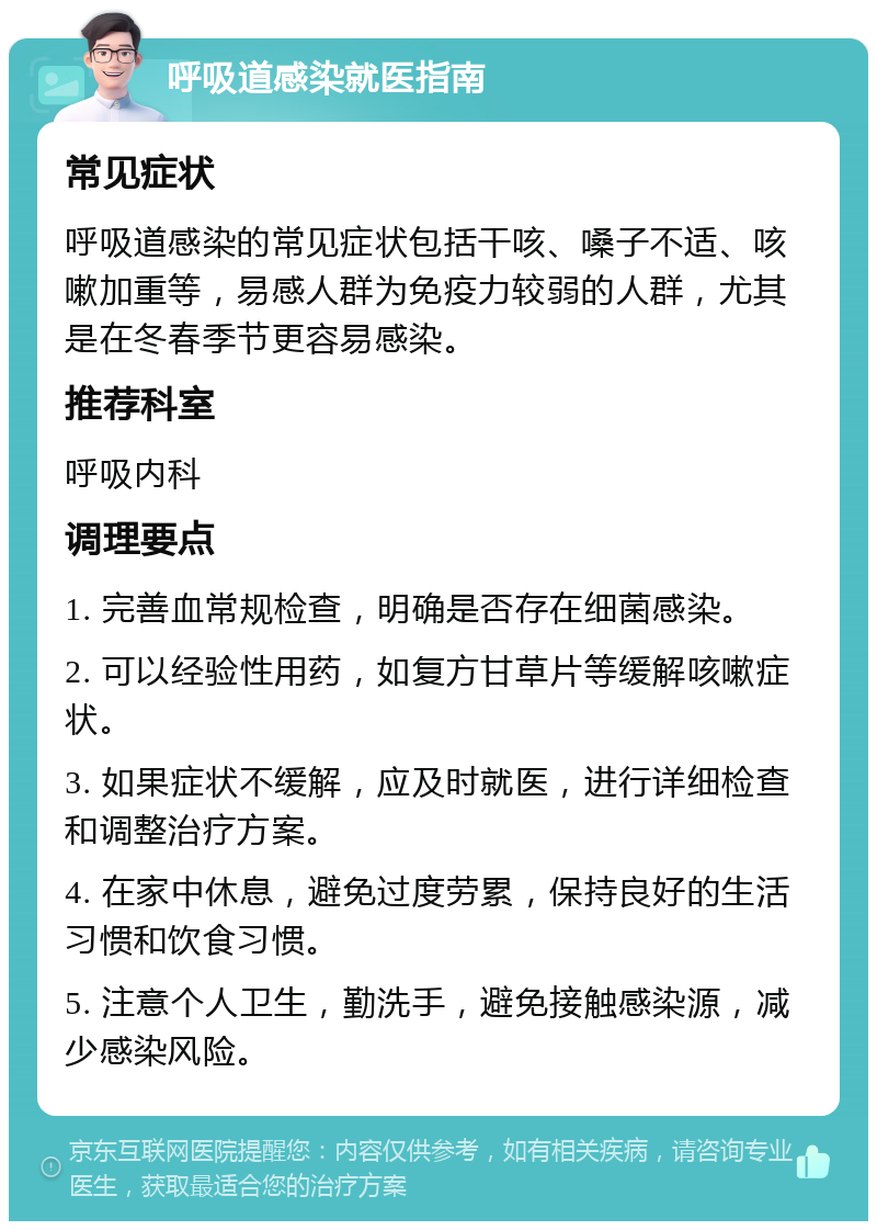 呼吸道感染就医指南 常见症状 呼吸道感染的常见症状包括干咳、嗓子不适、咳嗽加重等，易感人群为免疫力较弱的人群，尤其是在冬春季节更容易感染。 推荐科室 呼吸内科 调理要点 1. 完善血常规检查，明确是否存在细菌感染。 2. 可以经验性用药，如复方甘草片等缓解咳嗽症状。 3. 如果症状不缓解，应及时就医，进行详细检查和调整治疗方案。 4. 在家中休息，避免过度劳累，保持良好的生活习惯和饮食习惯。 5. 注意个人卫生，勤洗手，避免接触感染源，减少感染风险。