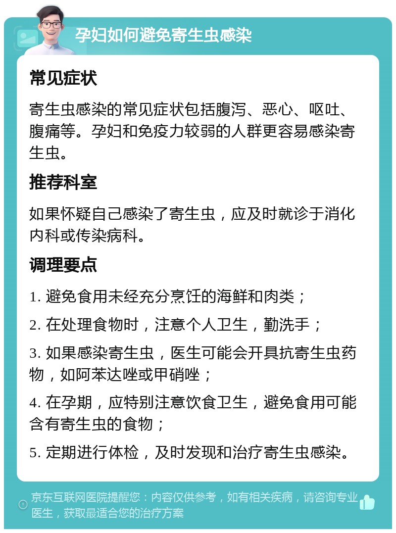 孕妇如何避免寄生虫感染 常见症状 寄生虫感染的常见症状包括腹泻、恶心、呕吐、腹痛等。孕妇和免疫力较弱的人群更容易感染寄生虫。 推荐科室 如果怀疑自己感染了寄生虫，应及时就诊于消化内科或传染病科。 调理要点 1. 避免食用未经充分烹饪的海鲜和肉类； 2. 在处理食物时，注意个人卫生，勤洗手； 3. 如果感染寄生虫，医生可能会开具抗寄生虫药物，如阿苯达唑或甲硝唑； 4. 在孕期，应特别注意饮食卫生，避免食用可能含有寄生虫的食物； 5. 定期进行体检，及时发现和治疗寄生虫感染。