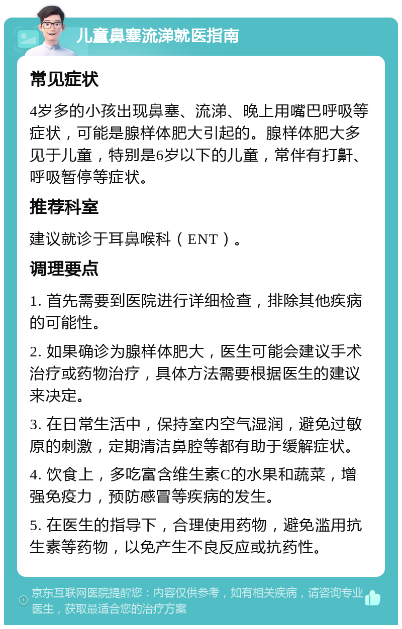 儿童鼻塞流涕就医指南 常见症状 4岁多的小孩出现鼻塞、流涕、晚上用嘴巴呼吸等症状，可能是腺样体肥大引起的。腺样体肥大多见于儿童，特别是6岁以下的儿童，常伴有打鼾、呼吸暂停等症状。 推荐科室 建议就诊于耳鼻喉科（ENT）。 调理要点 1. 首先需要到医院进行详细检查，排除其他疾病的可能性。 2. 如果确诊为腺样体肥大，医生可能会建议手术治疗或药物治疗，具体方法需要根据医生的建议来决定。 3. 在日常生活中，保持室内空气湿润，避免过敏原的刺激，定期清洁鼻腔等都有助于缓解症状。 4. 饮食上，多吃富含维生素C的水果和蔬菜，增强免疫力，预防感冒等疾病的发生。 5. 在医生的指导下，合理使用药物，避免滥用抗生素等药物，以免产生不良反应或抗药性。