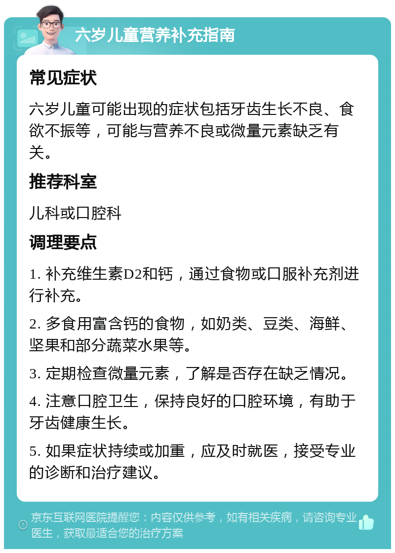 六岁儿童营养补充指南 常见症状 六岁儿童可能出现的症状包括牙齿生长不良、食欲不振等，可能与营养不良或微量元素缺乏有关。 推荐科室 儿科或口腔科 调理要点 1. 补充维生素D2和钙，通过食物或口服补充剂进行补充。 2. 多食用富含钙的食物，如奶类、豆类、海鲜、坚果和部分蔬菜水果等。 3. 定期检查微量元素，了解是否存在缺乏情况。 4. 注意口腔卫生，保持良好的口腔环境，有助于牙齿健康生长。 5. 如果症状持续或加重，应及时就医，接受专业的诊断和治疗建议。