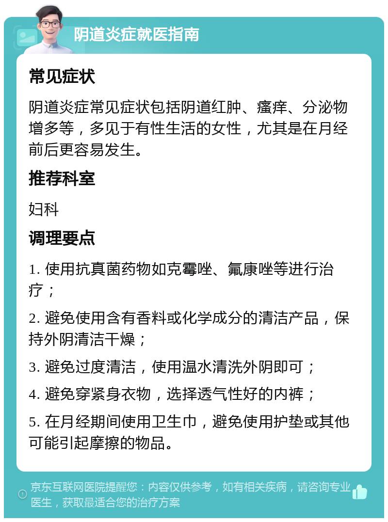 阴道炎症就医指南 常见症状 阴道炎症常见症状包括阴道红肿、瘙痒、分泌物增多等，多见于有性生活的女性，尤其是在月经前后更容易发生。 推荐科室 妇科 调理要点 1. 使用抗真菌药物如克霉唑、氟康唑等进行治疗； 2. 避免使用含有香料或化学成分的清洁产品，保持外阴清洁干燥； 3. 避免过度清洁，使用温水清洗外阴即可； 4. 避免穿紧身衣物，选择透气性好的内裤； 5. 在月经期间使用卫生巾，避免使用护垫或其他可能引起摩擦的物品。