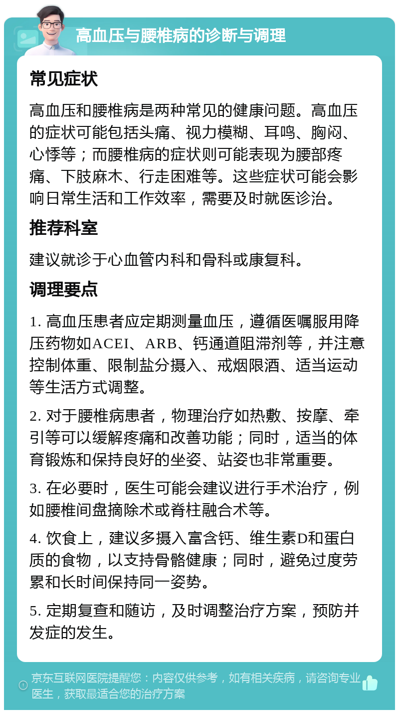 高血压与腰椎病的诊断与调理 常见症状 高血压和腰椎病是两种常见的健康问题。高血压的症状可能包括头痛、视力模糊、耳鸣、胸闷、心悸等；而腰椎病的症状则可能表现为腰部疼痛、下肢麻木、行走困难等。这些症状可能会影响日常生活和工作效率，需要及时就医诊治。 推荐科室 建议就诊于心血管内科和骨科或康复科。 调理要点 1. 高血压患者应定期测量血压，遵循医嘱服用降压药物如ACEI、ARB、钙通道阻滞剂等，并注意控制体重、限制盐分摄入、戒烟限酒、适当运动等生活方式调整。 2. 对于腰椎病患者，物理治疗如热敷、按摩、牵引等可以缓解疼痛和改善功能；同时，适当的体育锻炼和保持良好的坐姿、站姿也非常重要。 3. 在必要时，医生可能会建议进行手术治疗，例如腰椎间盘摘除术或脊柱融合术等。 4. 饮食上，建议多摄入富含钙、维生素D和蛋白质的食物，以支持骨骼健康；同时，避免过度劳累和长时间保持同一姿势。 5. 定期复查和随访，及时调整治疗方案，预防并发症的发生。