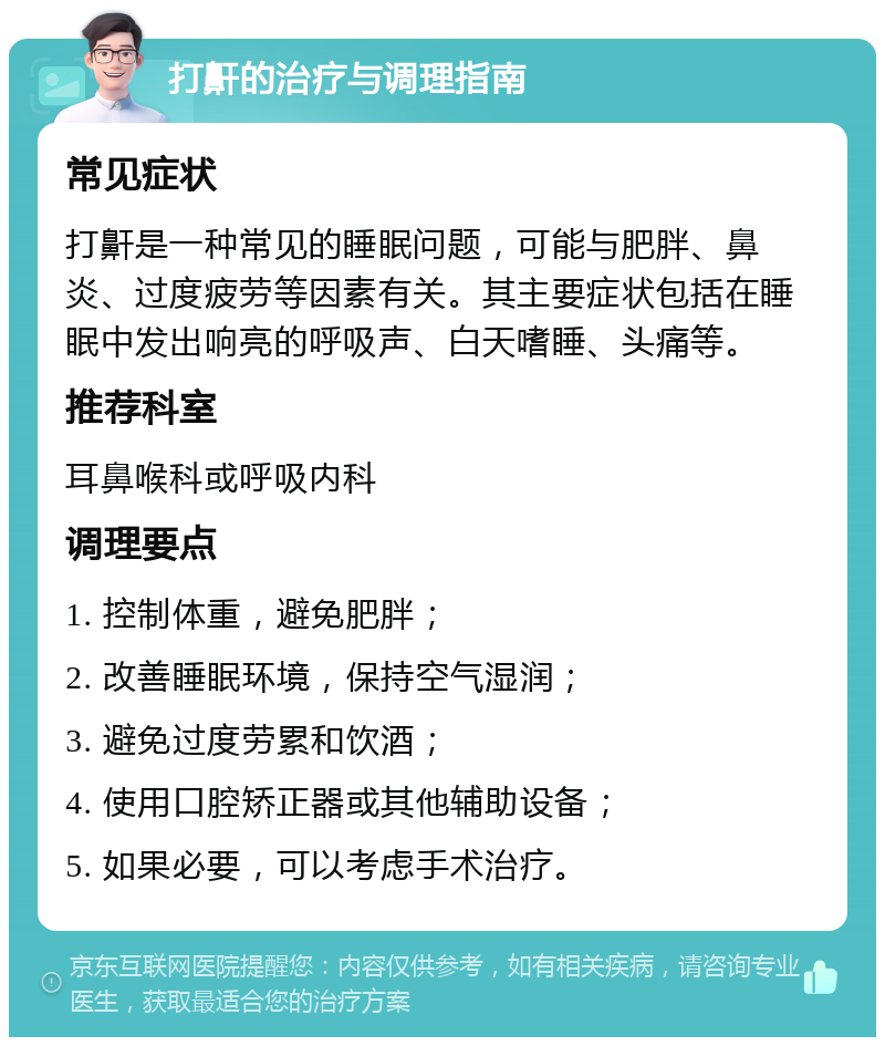 打鼾的治疗与调理指南 常见症状 打鼾是一种常见的睡眠问题，可能与肥胖、鼻炎、过度疲劳等因素有关。其主要症状包括在睡眠中发出响亮的呼吸声、白天嗜睡、头痛等。 推荐科室 耳鼻喉科或呼吸内科 调理要点 1. 控制体重，避免肥胖； 2. 改善睡眠环境，保持空气湿润； 3. 避免过度劳累和饮酒； 4. 使用口腔矫正器或其他辅助设备； 5. 如果必要，可以考虑手术治疗。