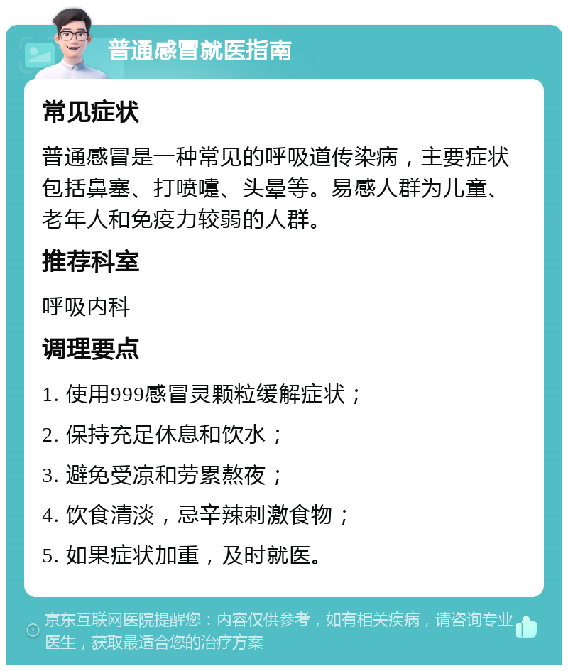 普通感冒就医指南 常见症状 普通感冒是一种常见的呼吸道传染病，主要症状包括鼻塞、打喷嚏、头晕等。易感人群为儿童、老年人和免疫力较弱的人群。 推荐科室 呼吸内科 调理要点 1. 使用999感冒灵颗粒缓解症状； 2. 保持充足休息和饮水； 3. 避免受凉和劳累熬夜； 4. 饮食清淡，忌辛辣刺激食物； 5. 如果症状加重，及时就医。