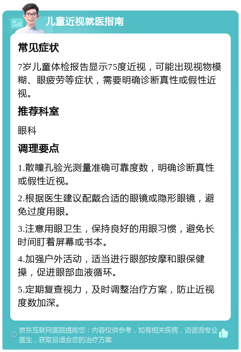 儿童近视就医指南 常见症状 7岁儿童体检报告显示75度近视，可能出现视物模糊、眼疲劳等症状，需要明确诊断真性或假性近视。 推荐科室 眼科 调理要点 1.散瞳孔验光测量准确可靠度数，明确诊断真性或假性近视。 2.根据医生建议配戴合适的眼镜或隐形眼镜，避免过度用眼。 3.注意用眼卫生，保持良好的用眼习惯，避免长时间盯着屏幕或书本。 4.加强户外活动，适当进行眼部按摩和眼保健操，促进眼部血液循环。 5.定期复查视力，及时调整治疗方案，防止近视度数加深。