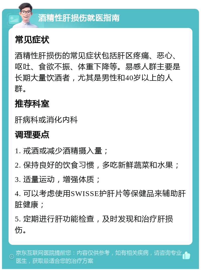 酒精性肝损伤就医指南 常见症状 酒精性肝损伤的常见症状包括肝区疼痛、恶心、呕吐、食欲不振、体重下降等。易感人群主要是长期大量饮酒者，尤其是男性和40岁以上的人群。 推荐科室 肝病科或消化内科 调理要点 1. 戒酒或减少酒精摄入量； 2. 保持良好的饮食习惯，多吃新鲜蔬菜和水果； 3. 适量运动，增强体质； 4. 可以考虑使用SWISSE护肝片等保健品来辅助肝脏健康； 5. 定期进行肝功能检查，及时发现和治疗肝损伤。