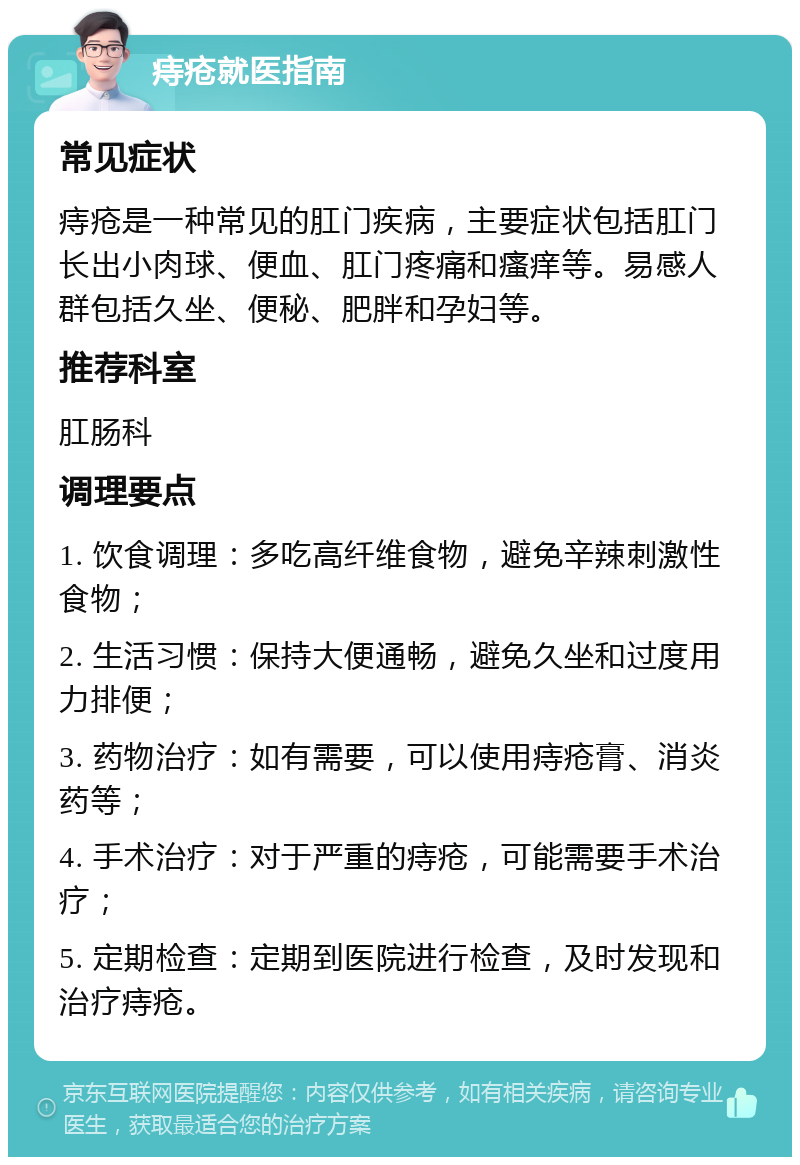 痔疮就医指南 常见症状 痔疮是一种常见的肛门疾病，主要症状包括肛门长出小肉球、便血、肛门疼痛和瘙痒等。易感人群包括久坐、便秘、肥胖和孕妇等。 推荐科室 肛肠科 调理要点 1. 饮食调理：多吃高纤维食物，避免辛辣刺激性食物； 2. 生活习惯：保持大便通畅，避免久坐和过度用力排便； 3. 药物治疗：如有需要，可以使用痔疮膏、消炎药等； 4. 手术治疗：对于严重的痔疮，可能需要手术治疗； 5. 定期检查：定期到医院进行检查，及时发现和治疗痔疮。