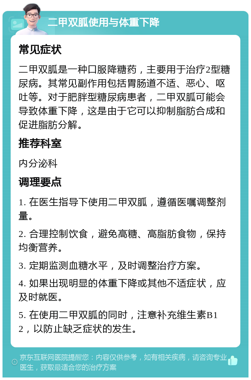 二甲双胍使用与体重下降 常见症状 二甲双胍是一种口服降糖药，主要用于治疗2型糖尿病。其常见副作用包括胃肠道不适、恶心、呕吐等。对于肥胖型糖尿病患者，二甲双胍可能会导致体重下降，这是由于它可以抑制脂肪合成和促进脂肪分解。 推荐科室 内分泌科 调理要点 1. 在医生指导下使用二甲双胍，遵循医嘱调整剂量。 2. 合理控制饮食，避免高糖、高脂肪食物，保持均衡营养。 3. 定期监测血糖水平，及时调整治疗方案。 4. 如果出现明显的体重下降或其他不适症状，应及时就医。 5. 在使用二甲双胍的同时，注意补充维生素B12，以防止缺乏症状的发生。