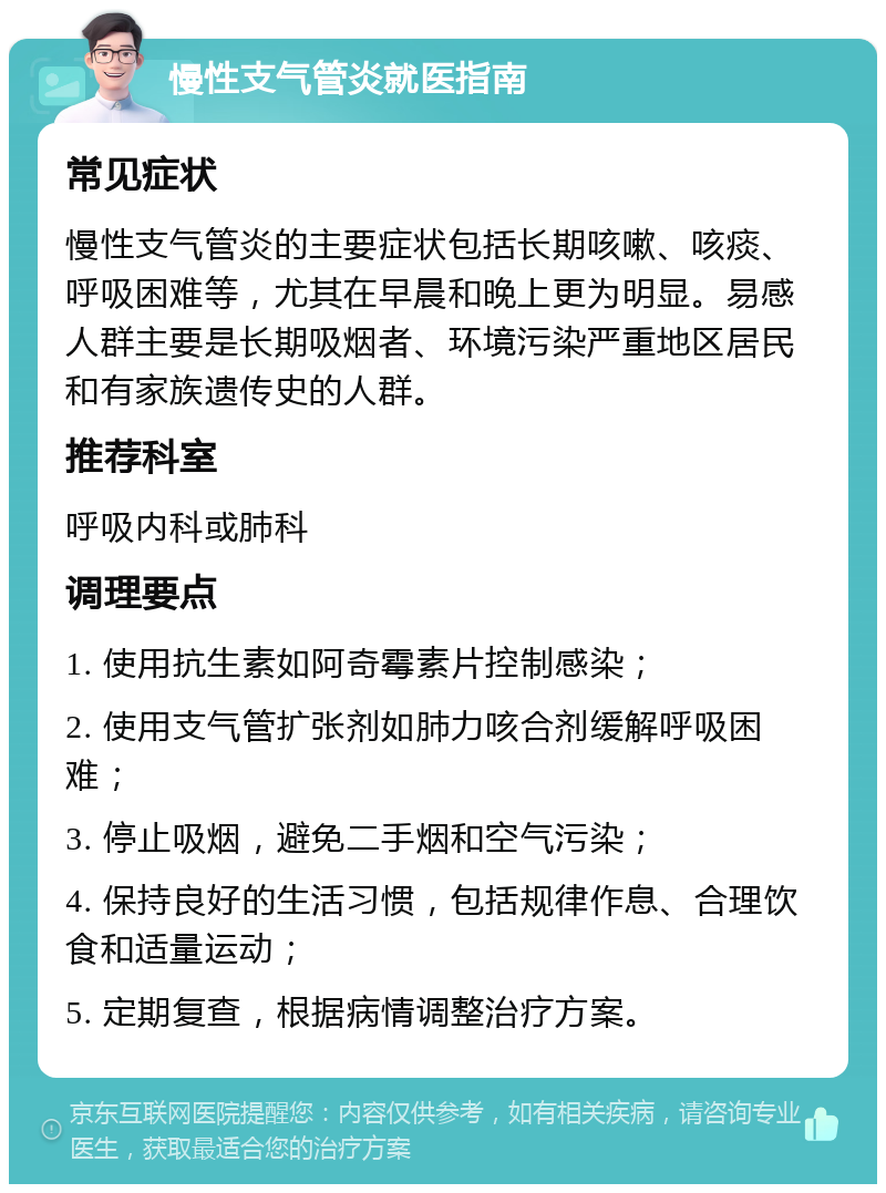 慢性支气管炎就医指南 常见症状 慢性支气管炎的主要症状包括长期咳嗽、咳痰、呼吸困难等，尤其在早晨和晚上更为明显。易感人群主要是长期吸烟者、环境污染严重地区居民和有家族遗传史的人群。 推荐科室 呼吸内科或肺科 调理要点 1. 使用抗生素如阿奇霉素片控制感染； 2. 使用支气管扩张剂如肺力咳合剂缓解呼吸困难； 3. 停止吸烟，避免二手烟和空气污染； 4. 保持良好的生活习惯，包括规律作息、合理饮食和适量运动； 5. 定期复查，根据病情调整治疗方案。