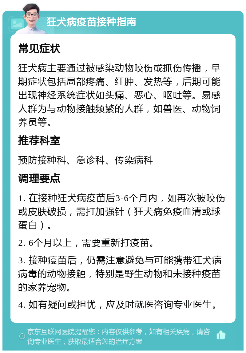 狂犬病疫苗接种指南 常见症状 狂犬病主要通过被感染动物咬伤或抓伤传播，早期症状包括局部疼痛、红肿、发热等，后期可能出现神经系统症状如头痛、恶心、呕吐等。易感人群为与动物接触频繁的人群，如兽医、动物饲养员等。 推荐科室 预防接种科、急诊科、传染病科 调理要点 1. 在接种狂犬病疫苗后3-6个月内，如再次被咬伤或皮肤破损，需打加强针（狂犬病免疫血清或球蛋白）。 2. 6个月以上，需要重新打疫苗。 3. 接种疫苗后，仍需注意避免与可能携带狂犬病病毒的动物接触，特别是野生动物和未接种疫苗的家养宠物。 4. 如有疑问或担忧，应及时就医咨询专业医生。