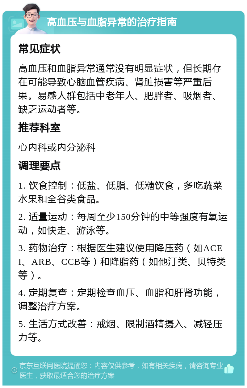 高血压与血脂异常的治疗指南 常见症状 高血压和血脂异常通常没有明显症状，但长期存在可能导致心脑血管疾病、肾脏损害等严重后果。易感人群包括中老年人、肥胖者、吸烟者、缺乏运动者等。 推荐科室 心内科或内分泌科 调理要点 1. 饮食控制：低盐、低脂、低糖饮食，多吃蔬菜水果和全谷类食品。 2. 适量运动：每周至少150分钟的中等强度有氧运动，如快走、游泳等。 3. 药物治疗：根据医生建议使用降压药（如ACEI、ARB、CCB等）和降脂药（如他汀类、贝特类等）。 4. 定期复查：定期检查血压、血脂和肝肾功能，调整治疗方案。 5. 生活方式改善：戒烟、限制酒精摄入、减轻压力等。