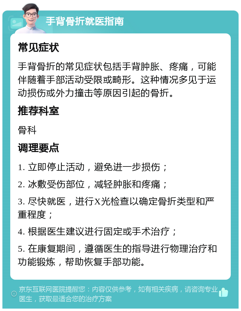 手背骨折就医指南 常见症状 手背骨折的常见症状包括手背肿胀、疼痛，可能伴随着手部活动受限或畸形。这种情况多见于运动损伤或外力撞击等原因引起的骨折。 推荐科室 骨科 调理要点 1. 立即停止活动，避免进一步损伤； 2. 冰敷受伤部位，减轻肿胀和疼痛； 3. 尽快就医，进行X光检查以确定骨折类型和严重程度； 4. 根据医生建议进行固定或手术治疗； 5. 在康复期间，遵循医生的指导进行物理治疗和功能锻炼，帮助恢复手部功能。