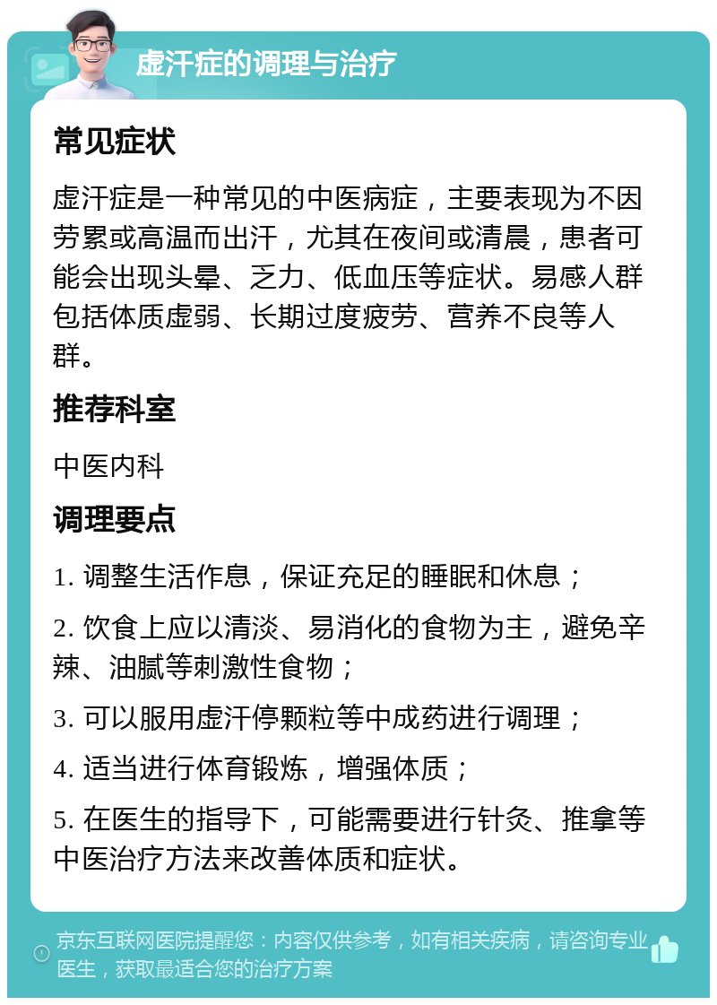 虚汗症的调理与治疗 常见症状 虚汗症是一种常见的中医病症，主要表现为不因劳累或高温而出汗，尤其在夜间或清晨，患者可能会出现头晕、乏力、低血压等症状。易感人群包括体质虚弱、长期过度疲劳、营养不良等人群。 推荐科室 中医内科 调理要点 1. 调整生活作息，保证充足的睡眠和休息； 2. 饮食上应以清淡、易消化的食物为主，避免辛辣、油腻等刺激性食物； 3. 可以服用虚汗停颗粒等中成药进行调理； 4. 适当进行体育锻炼，增强体质； 5. 在医生的指导下，可能需要进行针灸、推拿等中医治疗方法来改善体质和症状。