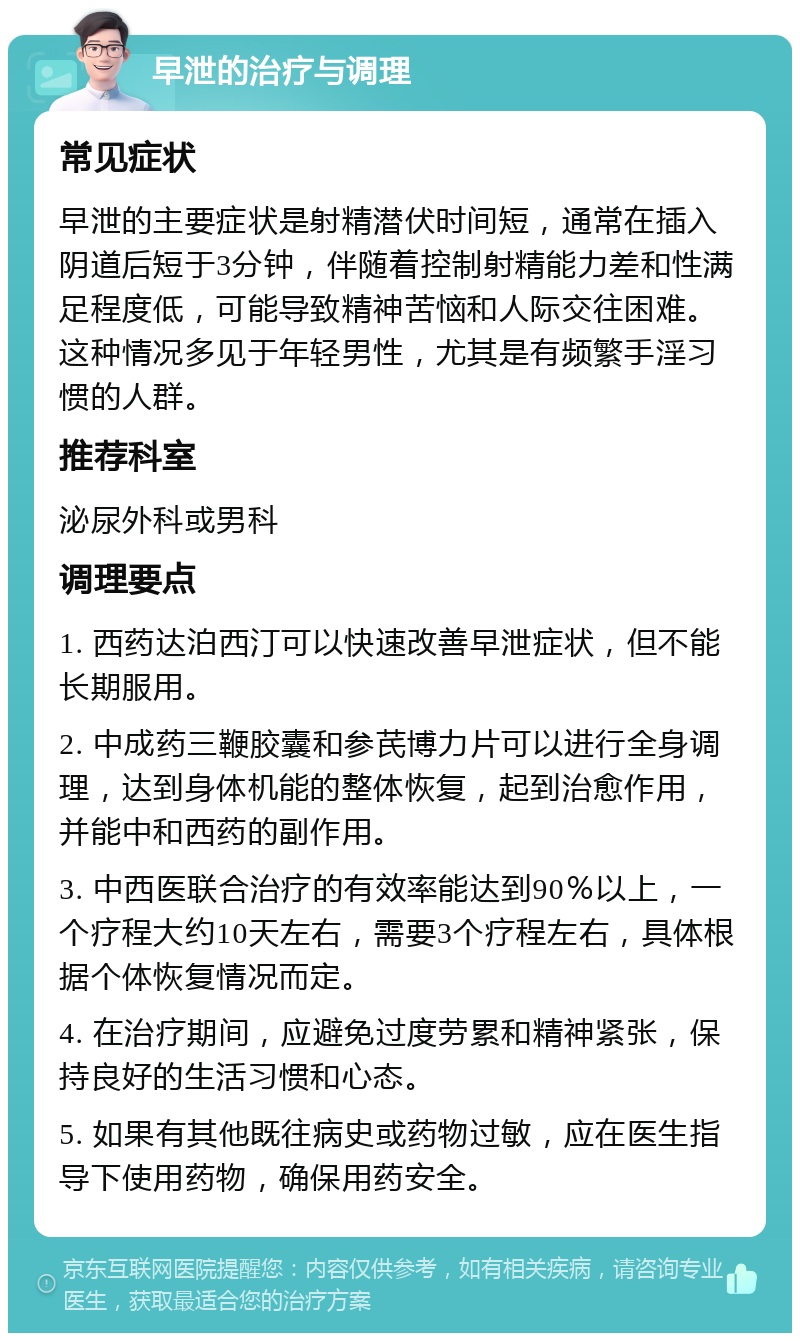 早泄的治疗与调理 常见症状 早泄的主要症状是射精潜伏时间短，通常在插入阴道后短于3分钟，伴随着控制射精能力差和性满足程度低，可能导致精神苦恼和人际交往困难。这种情况多见于年轻男性，尤其是有频繁手淫习惯的人群。 推荐科室 泌尿外科或男科 调理要点 1. 西药达泊西汀可以快速改善早泄症状，但不能长期服用。 2. 中成药三鞭胶囊和参芪博力片可以进行全身调理，达到身体机能的整体恢复，起到治愈作用，并能中和西药的副作用。 3. 中西医联合治疗的有效率能达到90％以上，一个疗程大约10天左右，需要3个疗程左右，具体根据个体恢复情况而定。 4. 在治疗期间，应避免过度劳累和精神紧张，保持良好的生活习惯和心态。 5. 如果有其他既往病史或药物过敏，应在医生指导下使用药物，确保用药安全。