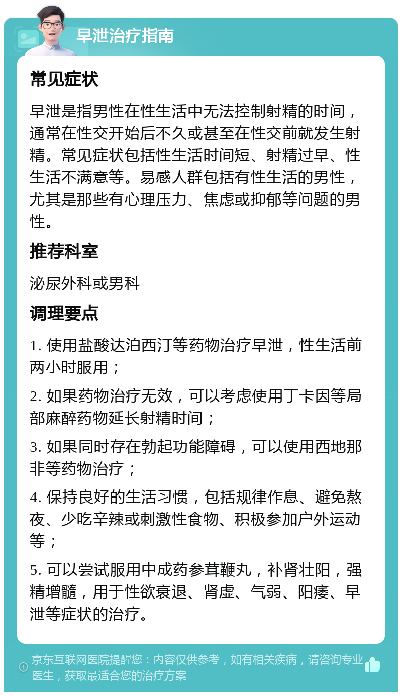 早泄治疗指南 常见症状 早泄是指男性在性生活中无法控制射精的时间，通常在性交开始后不久或甚至在性交前就发生射精。常见症状包括性生活时间短、射精过早、性生活不满意等。易感人群包括有性生活的男性，尤其是那些有心理压力、焦虑或抑郁等问题的男性。 推荐科室 泌尿外科或男科 调理要点 1. 使用盐酸达泊西汀等药物治疗早泄，性生活前两小时服用； 2. 如果药物治疗无效，可以考虑使用丁卡因等局部麻醉药物延长射精时间； 3. 如果同时存在勃起功能障碍，可以使用西地那非等药物治疗； 4. 保持良好的生活习惯，包括规律作息、避免熬夜、少吃辛辣或刺激性食物、积极参加户外运动等； 5. 可以尝试服用中成药参茸鞭丸，补肾壮阳，强精增髓，用于性欲衰退、肾虚、气弱、阳痿、早泄等症状的治疗。