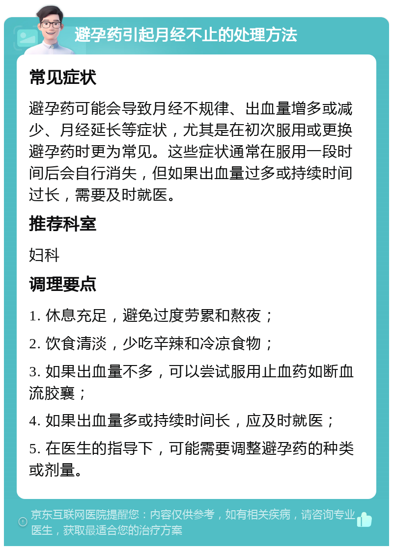 避孕药引起月经不止的处理方法 常见症状 避孕药可能会导致月经不规律、出血量增多或减少、月经延长等症状，尤其是在初次服用或更换避孕药时更为常见。这些症状通常在服用一段时间后会自行消失，但如果出血量过多或持续时间过长，需要及时就医。 推荐科室 妇科 调理要点 1. 休息充足，避免过度劳累和熬夜； 2. 饮食清淡，少吃辛辣和冷凉食物； 3. 如果出血量不多，可以尝试服用止血药如断血流胶襄； 4. 如果出血量多或持续时间长，应及时就医； 5. 在医生的指导下，可能需要调整避孕药的种类或剂量。