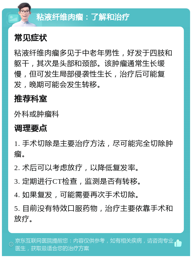 粘液纤维肉瘤：了解和治疗 常见症状 粘液纤维肉瘤多见于中老年男性，好发于四肢和躯干，其次是头部和颈部。该肿瘤通常生长缓慢，但可发生局部侵袭性生长，治疗后可能复发，晚期可能会发生转移。 推荐科室 外科或肿瘤科 调理要点 1. 手术切除是主要治疗方法，尽可能完全切除肿瘤。 2. 术后可以考虑放疗，以降低复发率。 3. 定期进行CT检查，监测是否有转移。 4. 如果复发，可能需要再次手术切除。 5. 目前没有特效口服药物，治疗主要依靠手术和放疗。