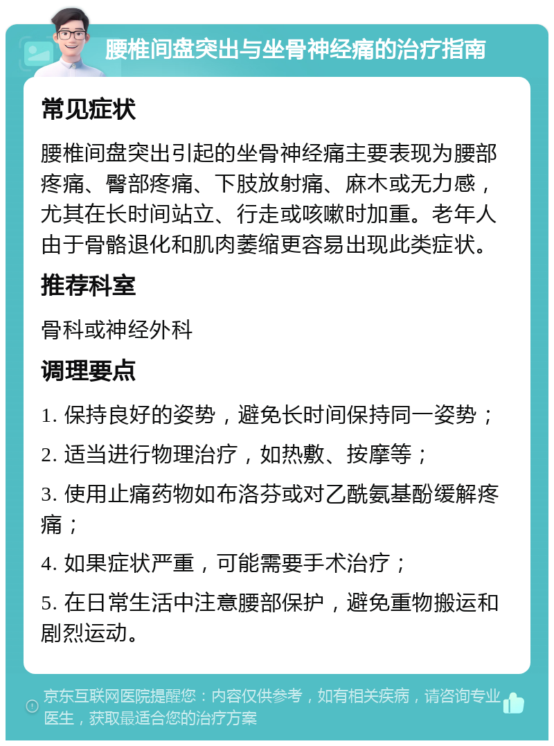 腰椎间盘突出与坐骨神经痛的治疗指南 常见症状 腰椎间盘突出引起的坐骨神经痛主要表现为腰部疼痛、臀部疼痛、下肢放射痛、麻木或无力感，尤其在长时间站立、行走或咳嗽时加重。老年人由于骨骼退化和肌肉萎缩更容易出现此类症状。 推荐科室 骨科或神经外科 调理要点 1. 保持良好的姿势，避免长时间保持同一姿势； 2. 适当进行物理治疗，如热敷、按摩等； 3. 使用止痛药物如布洛芬或对乙酰氨基酚缓解疼痛； 4. 如果症状严重，可能需要手术治疗； 5. 在日常生活中注意腰部保护，避免重物搬运和剧烈运动。