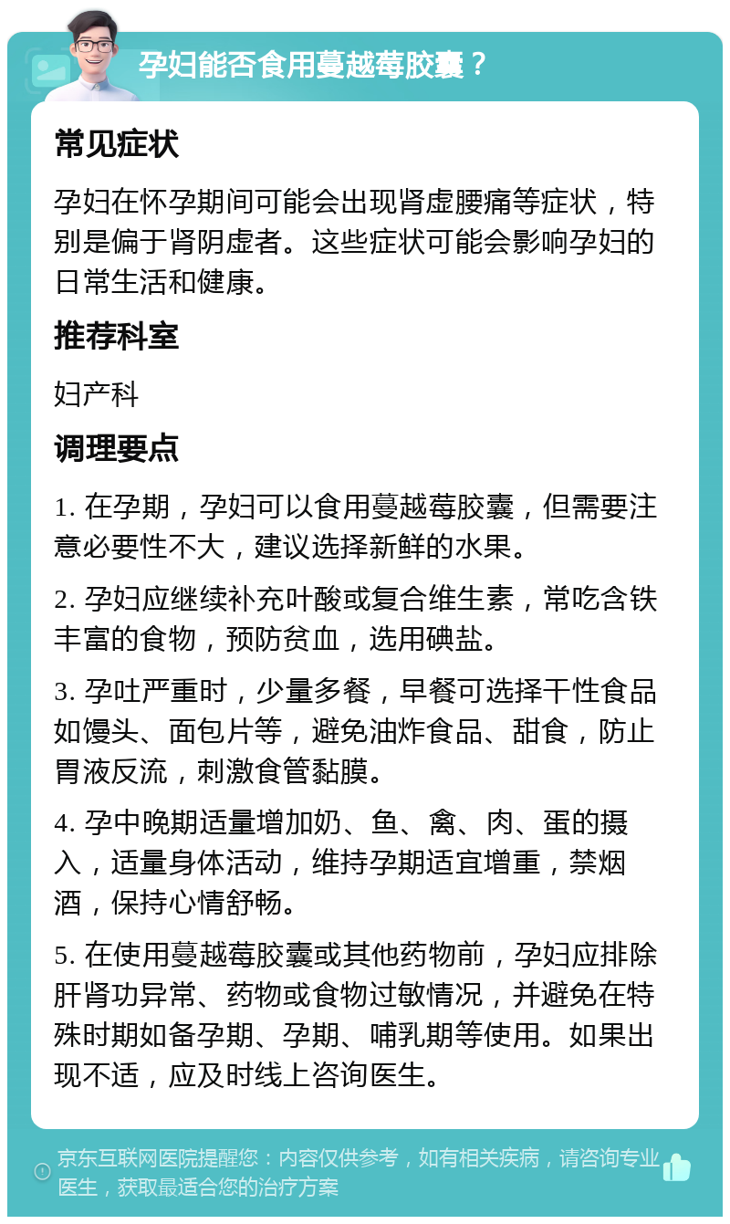 孕妇能否食用蔓越莓胶囊？ 常见症状 孕妇在怀孕期间可能会出现肾虚腰痛等症状，特别是偏于肾阴虚者。这些症状可能会影响孕妇的日常生活和健康。 推荐科室 妇产科 调理要点 1. 在孕期，孕妇可以食用蔓越莓胶囊，但需要注意必要性不大，建议选择新鲜的水果。 2. 孕妇应继续补充叶酸或复合维生素，常吃含铁丰富的食物，预防贫血，选用碘盐。 3. 孕吐严重时，少量多餐，早餐可选择干性食品如馒头、面包片等，避免油炸食品、甜食，防止胃液反流，刺激食管黏膜。 4. 孕中晚期适量增加奶、鱼、禽、肉、蛋的摄入，适量身体活动，维持孕期适宜增重，禁烟酒，保持心情舒畅。 5. 在使用蔓越莓胶囊或其他药物前，孕妇应排除肝肾功异常、药物或食物过敏情况，并避免在特殊时期如备孕期、孕期、哺乳期等使用。如果出现不适，应及时线上咨询医生。