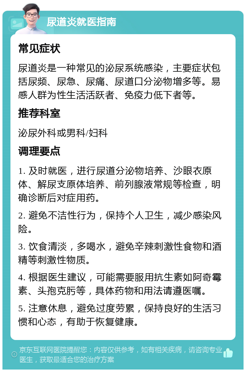 尿道炎就医指南 常见症状 尿道炎是一种常见的泌尿系统感染，主要症状包括尿频、尿急、尿痛、尿道口分泌物增多等。易感人群为性生活活跃者、免疫力低下者等。 推荐科室 泌尿外科或男科/妇科 调理要点 1. 及时就医，进行尿道分泌物培养、沙眼衣原体、解尿支原体培养、前列腺液常规等检查，明确诊断后对症用药。 2. 避免不洁性行为，保持个人卫生，减少感染风险。 3. 饮食清淡，多喝水，避免辛辣刺激性食物和酒精等刺激性物质。 4. 根据医生建议，可能需要服用抗生素如阿奇霉素、头孢克肟等，具体药物和用法请遵医嘱。 5. 注意休息，避免过度劳累，保持良好的生活习惯和心态，有助于恢复健康。