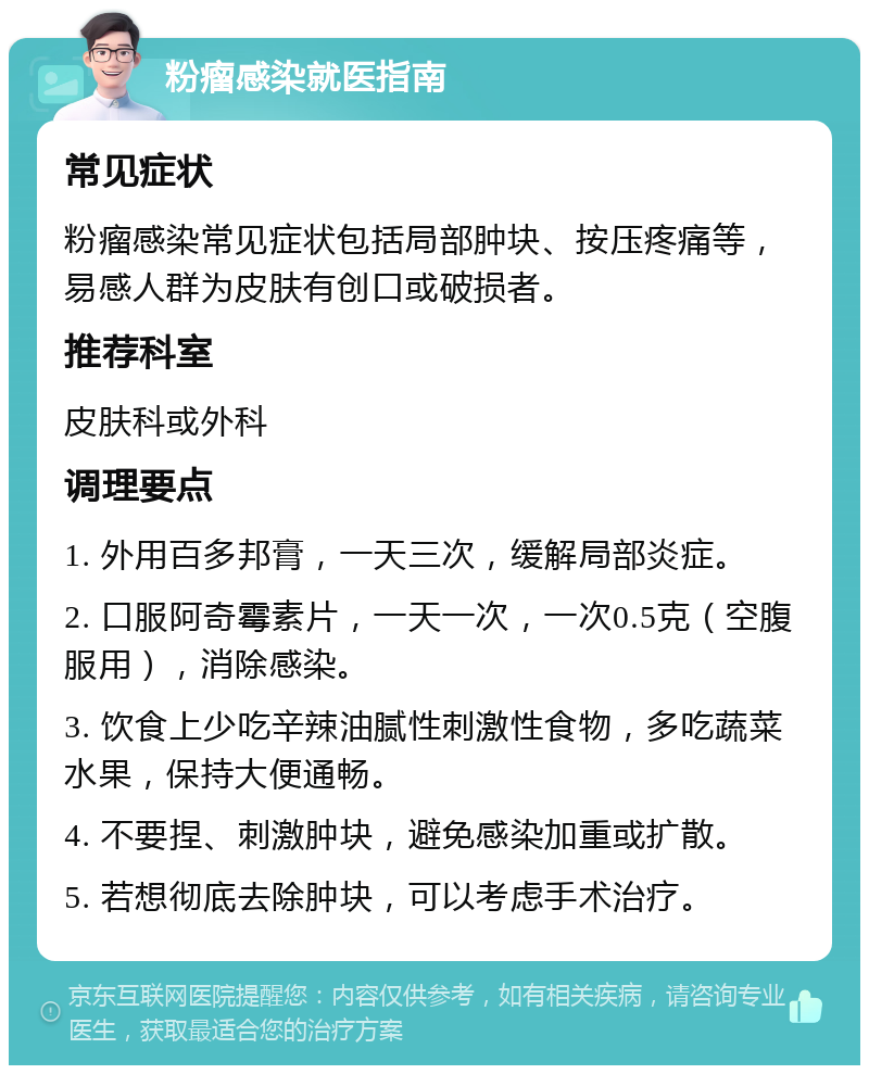 粉瘤感染就医指南 常见症状 粉瘤感染常见症状包括局部肿块、按压疼痛等，易感人群为皮肤有创口或破损者。 推荐科室 皮肤科或外科 调理要点 1. 外用百多邦膏，一天三次，缓解局部炎症。 2. 口服阿奇霉素片，一天一次，一次0.5克（空腹服用），消除感染。 3. 饮食上少吃辛辣油腻性刺激性食物，多吃蔬菜水果，保持大便通畅。 4. 不要捏、刺激肿块，避免感染加重或扩散。 5. 若想彻底去除肿块，可以考虑手术治疗。