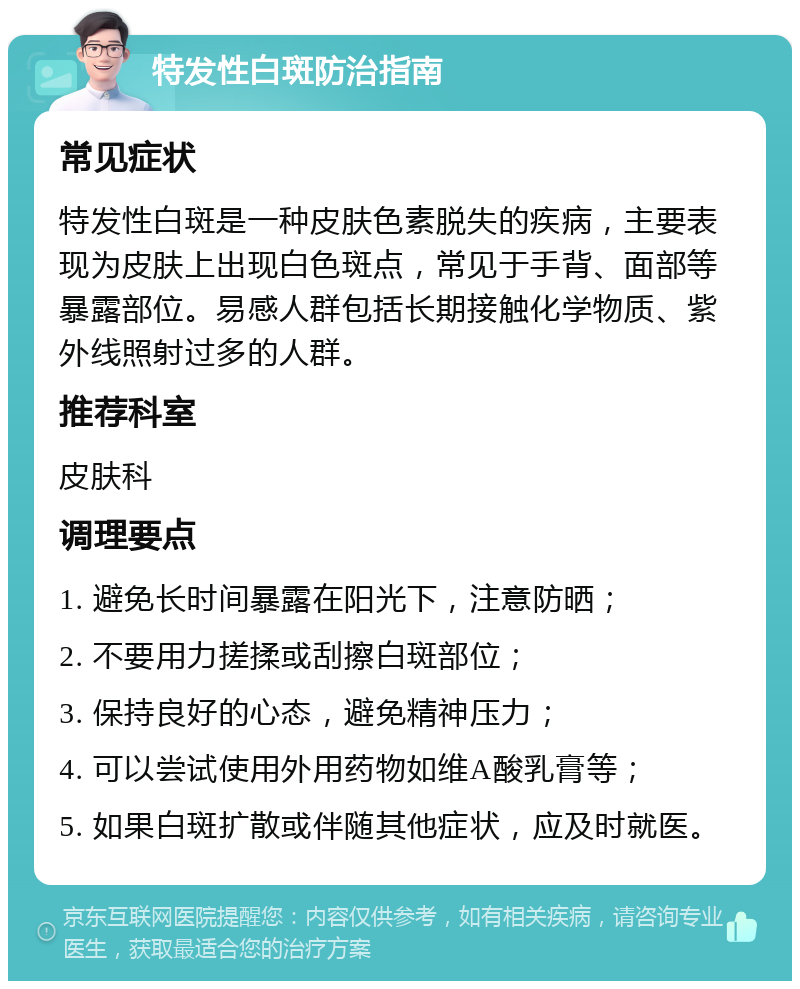 特发性白斑防治指南 常见症状 特发性白斑是一种皮肤色素脱失的疾病，主要表现为皮肤上出现白色斑点，常见于手背、面部等暴露部位。易感人群包括长期接触化学物质、紫外线照射过多的人群。 推荐科室 皮肤科 调理要点 1. 避免长时间暴露在阳光下，注意防晒； 2. 不要用力搓揉或刮擦白斑部位； 3. 保持良好的心态，避免精神压力； 4. 可以尝试使用外用药物如维A酸乳膏等； 5. 如果白斑扩散或伴随其他症状，应及时就医。