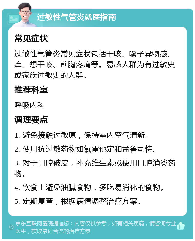 过敏性气管炎就医指南 常见症状 过敏性气管炎常见症状包括干咳、嗓子异物感、痒、想干咳、前胸疼痛等。易感人群为有过敏史或家族过敏史的人群。 推荐科室 呼吸内科 调理要点 1. 避免接触过敏原，保持室内空气清新。 2. 使用抗过敏药物如氯雷他定和孟鲁司特。 3. 对于口腔破皮，补充维生素或使用口腔消炎药物。 4. 饮食上避免油腻食物，多吃易消化的食物。 5. 定期复查，根据病情调整治疗方案。