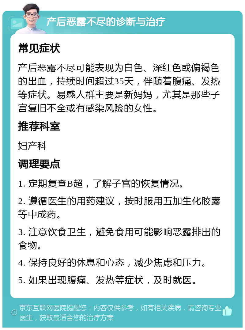 产后恶露不尽的诊断与治疗 常见症状 产后恶露不尽可能表现为白色、深红色或偏褐色的出血，持续时间超过35天，伴随着腹痛、发热等症状。易感人群主要是新妈妈，尤其是那些子宫复旧不全或有感染风险的女性。 推荐科室 妇产科 调理要点 1. 定期复查B超，了解子宫的恢复情况。 2. 遵循医生的用药建议，按时服用五加生化胶囊等中成药。 3. 注意饮食卫生，避免食用可能影响恶露排出的食物。 4. 保持良好的休息和心态，减少焦虑和压力。 5. 如果出现腹痛、发热等症状，及时就医。