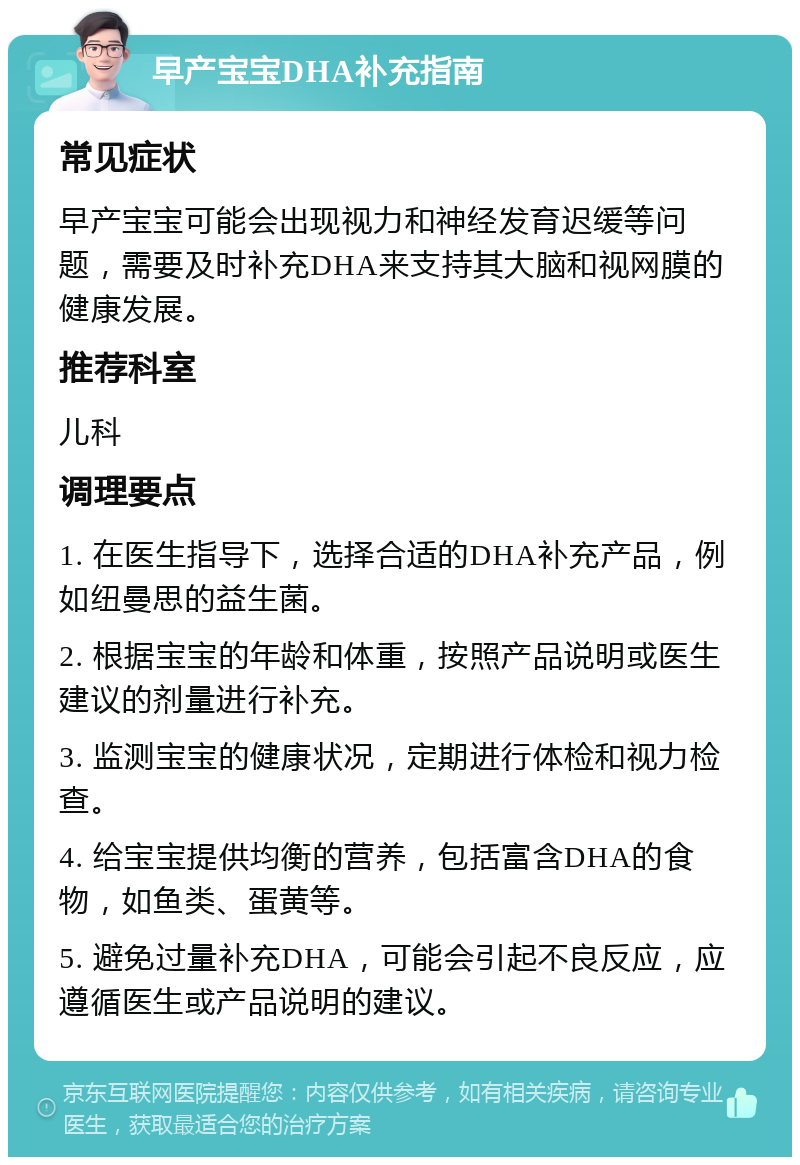 早产宝宝DHA补充指南 常见症状 早产宝宝可能会出现视力和神经发育迟缓等问题，需要及时补充DHA来支持其大脑和视网膜的健康发展。 推荐科室 儿科 调理要点 1. 在医生指导下，选择合适的DHA补充产品，例如纽曼思的益生菌。 2. 根据宝宝的年龄和体重，按照产品说明或医生建议的剂量进行补充。 3. 监测宝宝的健康状况，定期进行体检和视力检查。 4. 给宝宝提供均衡的营养，包括富含DHA的食物，如鱼类、蛋黄等。 5. 避免过量补充DHA，可能会引起不良反应，应遵循医生或产品说明的建议。